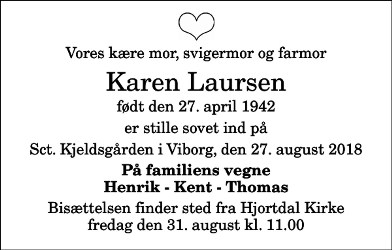 <p>Vores kære mor, svigermor og farmor<br />Karen Laursen<br />født den 27. april 1942<br />er stille sovet ind på<br />Sct. Kjeldsgården i Viborg, den 27. august 2018<br />På familiens vegne Henrik - Kent - Thomas<br />Bisættelsen finder sted fra Hjortdal Kirke fredag den 31. august kl. 11.00</p>