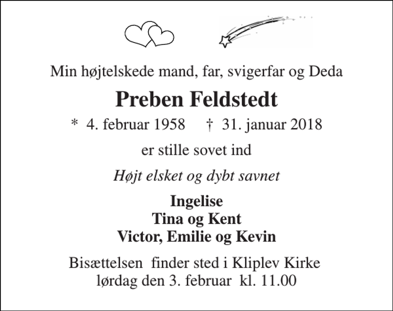 <p>Min højtelskede mand, far, svigerfar og Deda<br />Preben Feldstedt<br />*​ 4. februar 1958​ †​ 31. januar 2018<br />er stille sovet ind<br />Højt elsket og dybt savnet<br />Ingelise Tina og Kent Victor, Emilie og Kevin<br />Bisættelsen​ finder sted i Kliplev Kirke​ lørdag den 3. februar​ kl. 11.00</p>