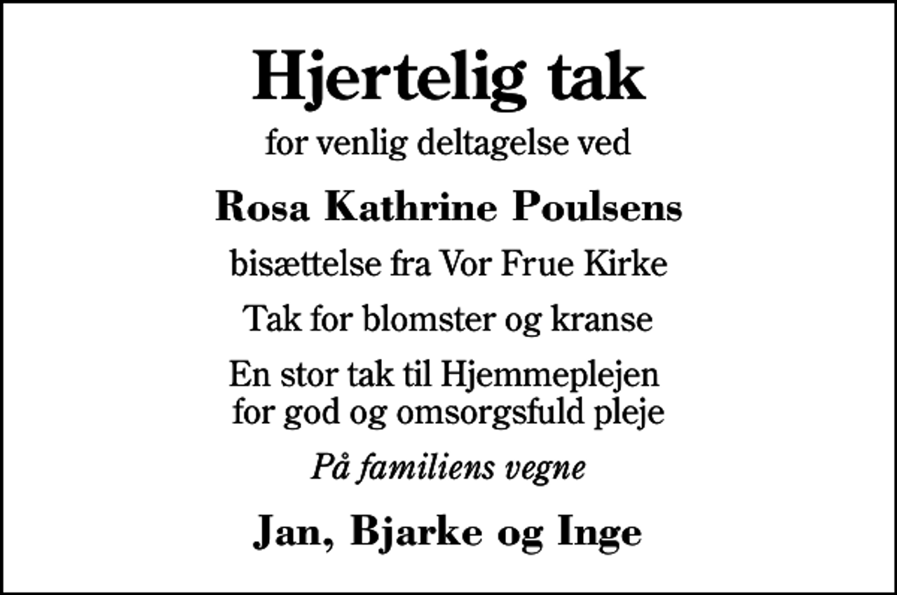 <p>Hjertelig tak<br />for venlig deltagelse ved<br />Rosa Kathrine Poulsens<br />bisættelse fra Vor Frue Kirke<br />Tak for blomster og kranse<br />En stor tak til Hjemmeplejen for god og omsorgsfuld pleje<br />På familiens vegne<br />Jan, Bjarke og Inge</p>