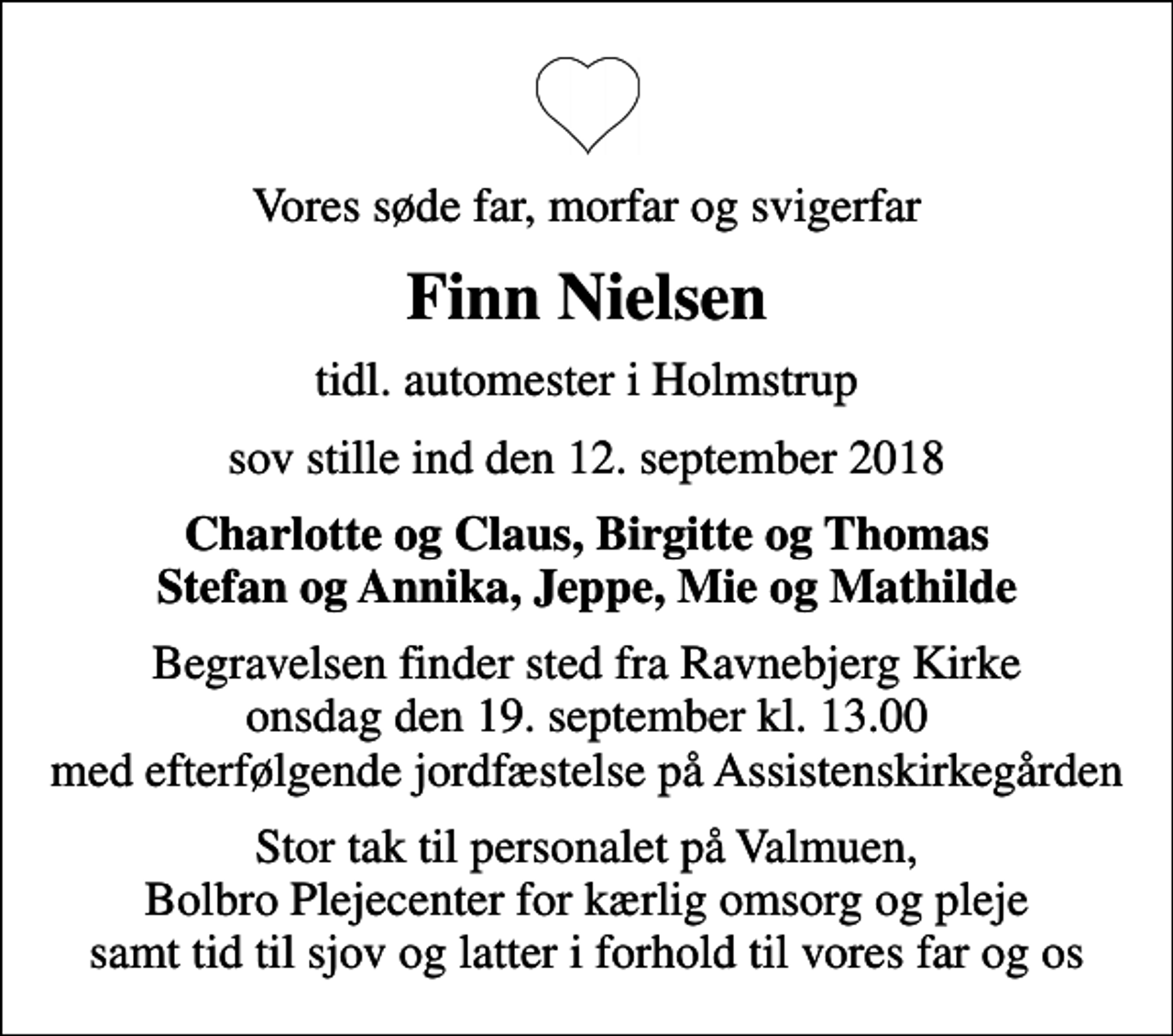 <p>Vores søde far, morfar og svigerfar<br />Finn Nielsen<br />tidl. automester i Holmstrup<br />sov stille ind den 12. september 2018<br />Charlotte og Claus, Birgitte og Thomas Stefan og Annika, Jeppe, Mie og Mathilde<br />Begravelsen finder sted fra Ravnebjerg Kirke onsdag den 19. september kl. 13.00 med efterfølgende jordfæstelse på Assistenskirkegården<br />Stor tak til personalet på Valmuen, Bolbro Plejecenter for kærlig omsorg og pleje samt tid til sjov og latter i forhold til vores far og os</p>