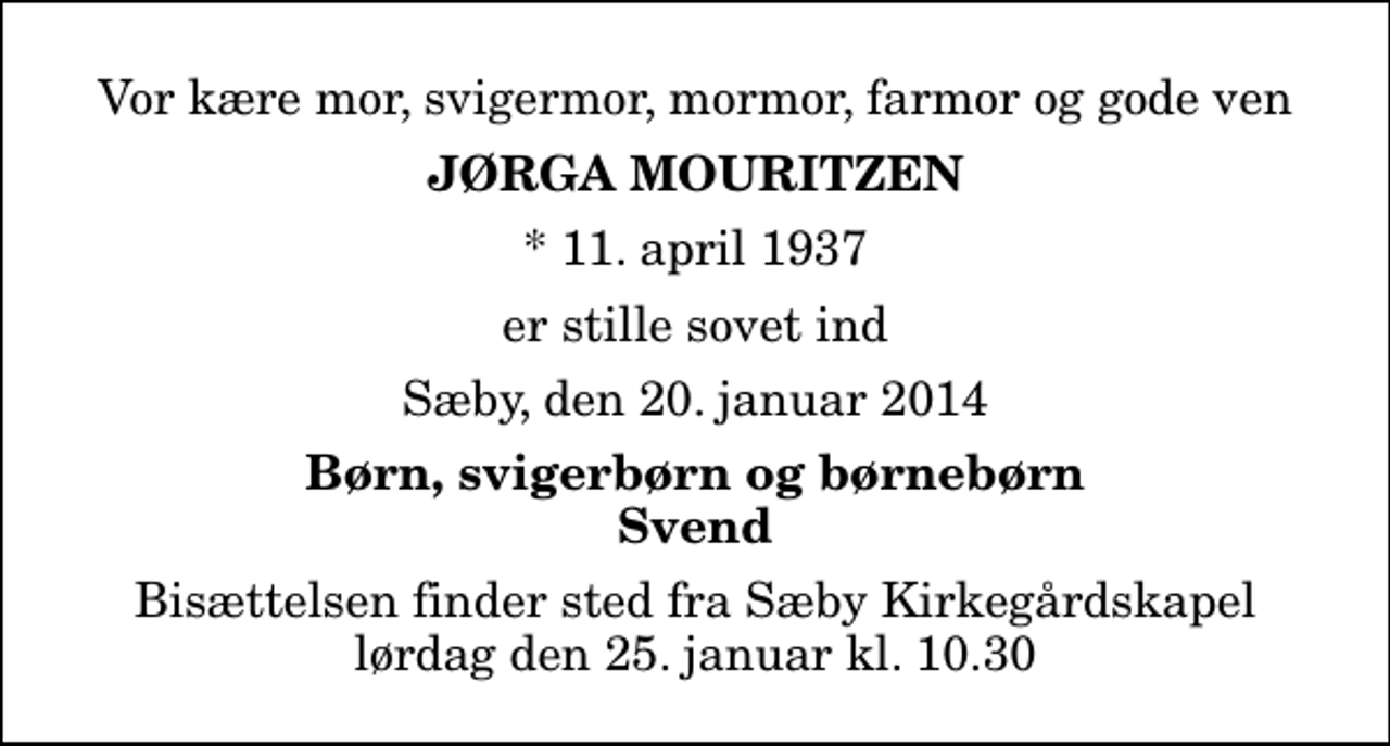 <p>Vor kære mor, svigermor, mormor, farmor og gode ven<br />Jørga Mouritzen<br />* 11. april 1937<br />er stille sovet ind<br />Sæby, den 20. januar 2014<br />Børn, svigerbørn og børnebørn Svend<br />Bisættelsen finder sted fra Sæby Kirkegårdskapel lørdag den 25. januar kl. 10.30</p>
