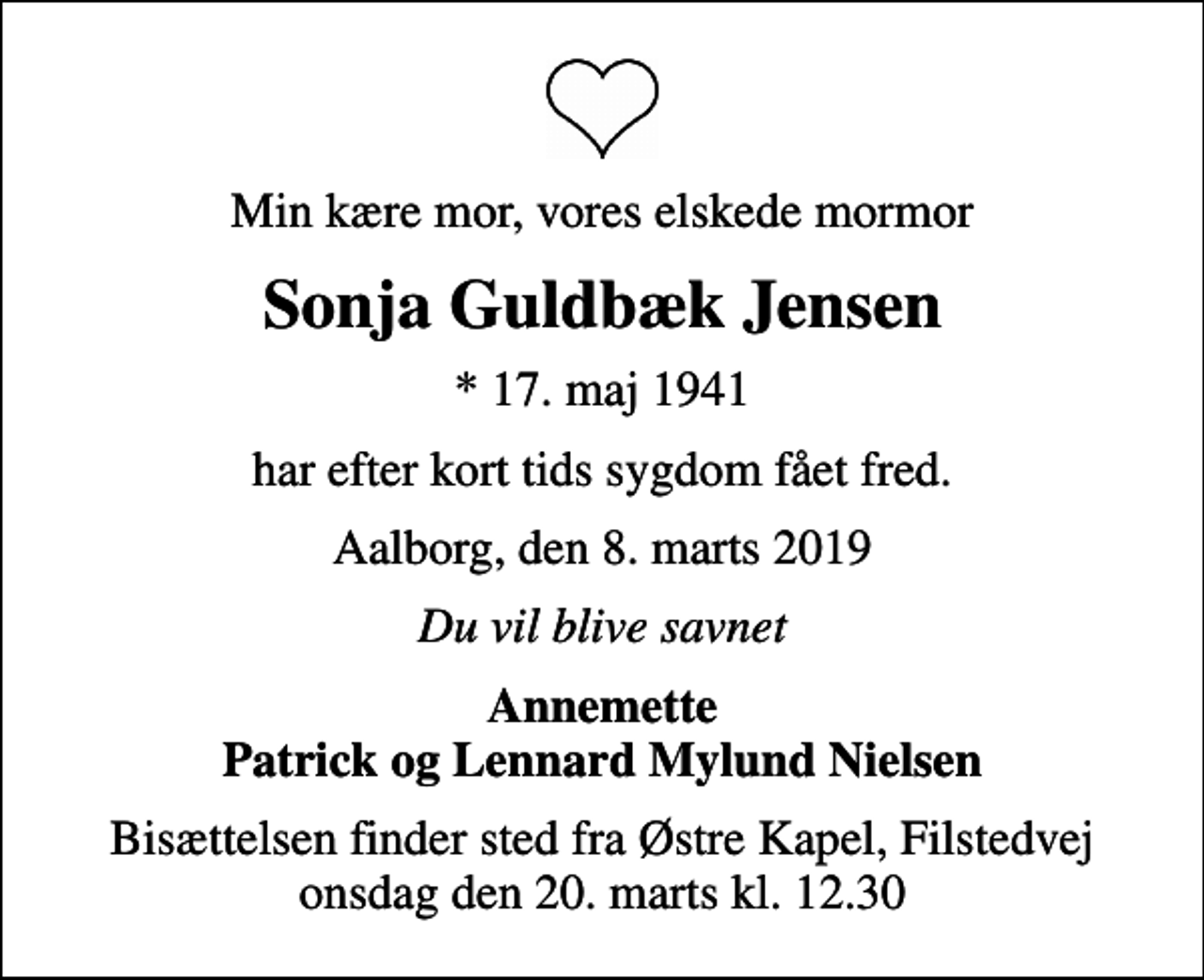 <p>Min kære mor, vores elskede mormor<br />Sonja Guldbæk Jensen<br />* 17. maj 1941<br />har efter kort tids sygdom fået fred.<br />Aalborg, den 8. marts 2019<br />Du vil blive savnet<br />Annemette Patrick og Lennard Mylund Nielsen<br />Bisættelsen finder sted fra Østre Kapel, Filstedvej onsdag den 20. marts kl. 12.30</p>