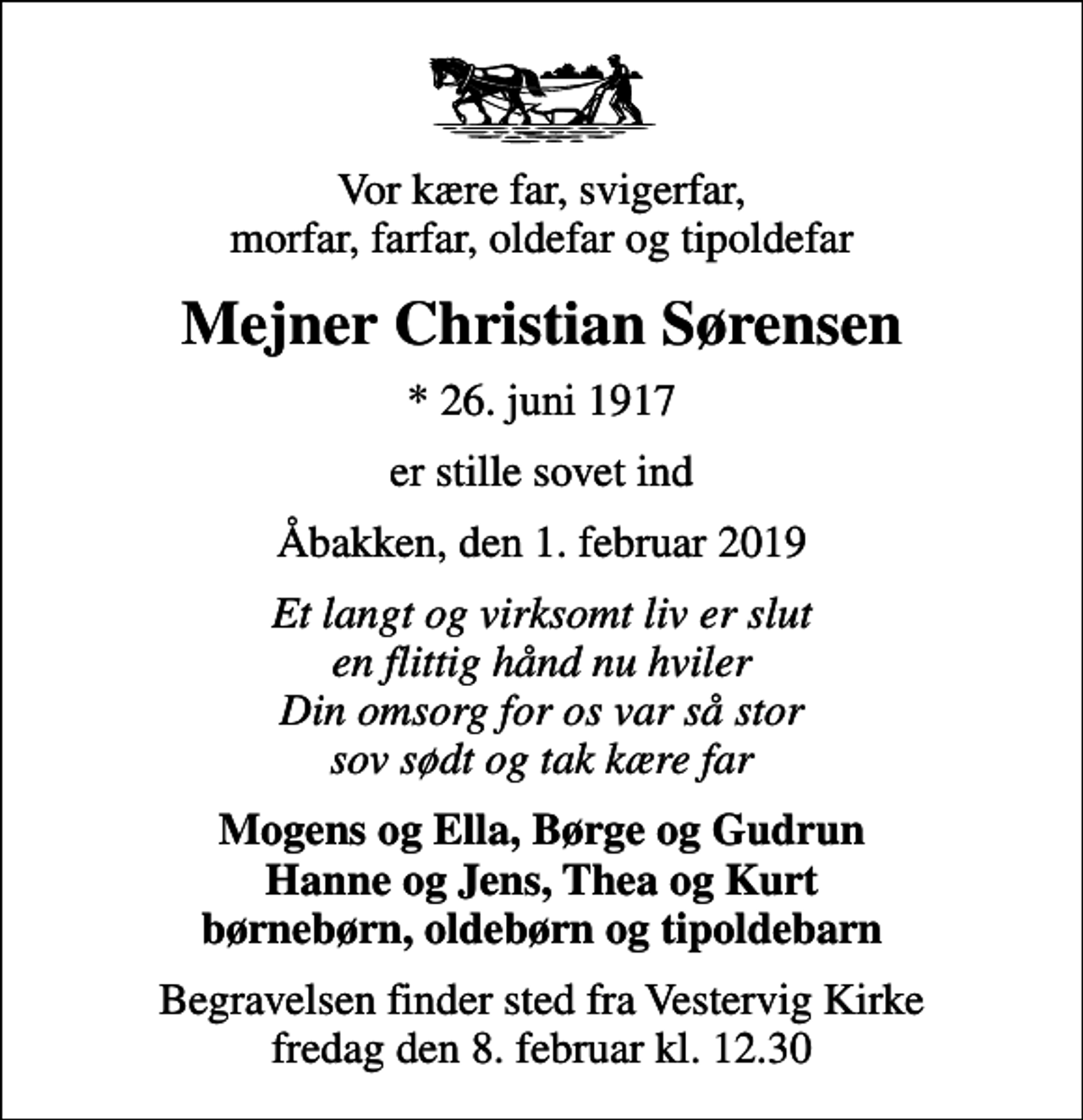 <p>Vor kære far, svigerfar, morfar, farfar, oldefar og tipoldefar<br />Mejner Christian Sørensen<br />* 26. juni 1917<br />er stille sovet ind<br />Åbakken, den 1. februar 2019<br />Et langt og virksomt liv er slut en flittig hånd nu hviler Din omsorg for os var så stor sov sødt og tak kære far<br />Mogens og Ella, Børge og Gudrun Hanne og Jens, Thea og Kurt børnebørn, oldebørn og tipoldebarn<br />Begravelsen finder sted fra Vestervig Kirke fredag den 8. februar kl. 12.30</p>