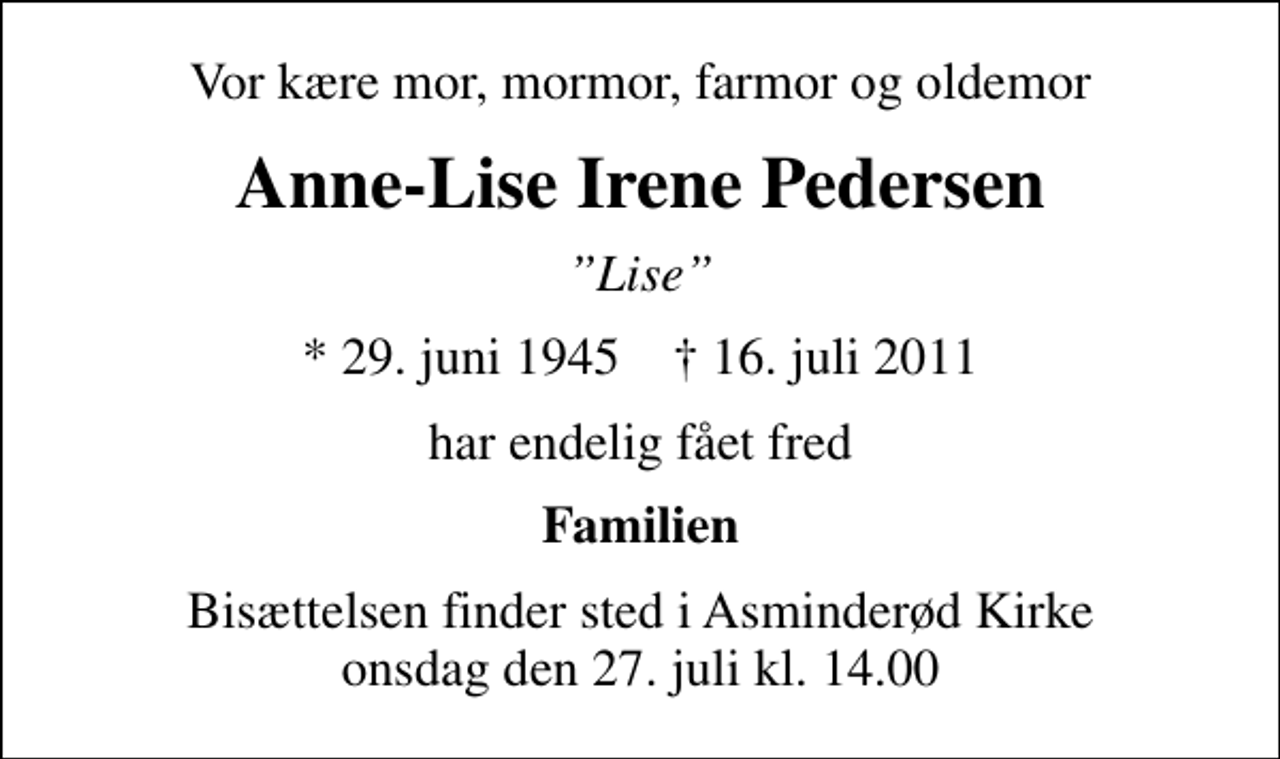 <p>Vor kære mor, mormor, farmor og oldemor<br />Anne-Lise Irene Pedersen<br />Lise<br />* 29. juni 1945 ✝ 16. juli 2011<br />har endelig fået fred<br />Familien<br />Bisættelsen finder sted i Asminderød Kirke onsdag den 27. juli kl. 14.00</p>