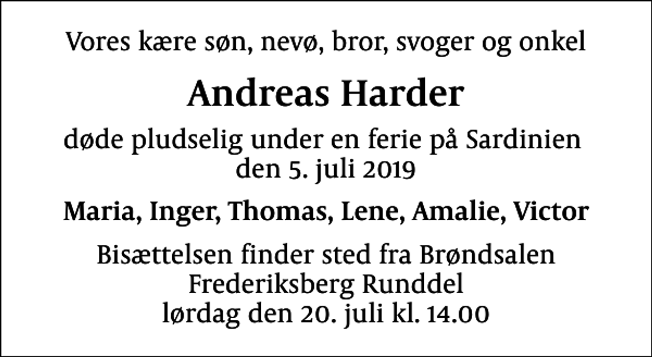 <p>Vores kære søn, nevø, bror, svoger og onkel<br />Andreas Harder<br />døde pludselig under en ferie på Sardinien den 5. juli 2019<br />Maria, Inger, Thomas, Lene, Amalie, Victor<br />Bisættelsen finder sted fra Brøndsalen Frederiksberg Runddel lørdag den 20. juli kl. 14.00</p>