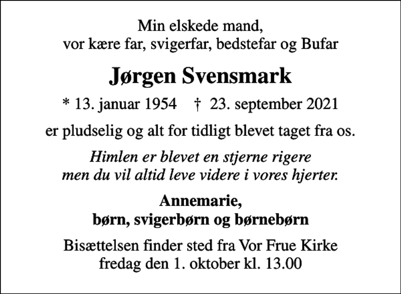 <p>Min elskede mand, vor kære far, svigerfar, bedstefar og Bufar<br />Jørgen Svensmark<br />* 13. januar 1954 ✝ 23. september 2021<br />er pludselig og alt for tidligt blevet taget fra os.<br />Himlen er blevet en stjerne rigere men du vil altid leve videre i vores hjerter.<br />Annemarie, børn, svigerbørn og børnebørn<br />Bisættelsen finder sted fra Vor Frue Kirke fredag den 1. oktober kl. 13.00</p>
