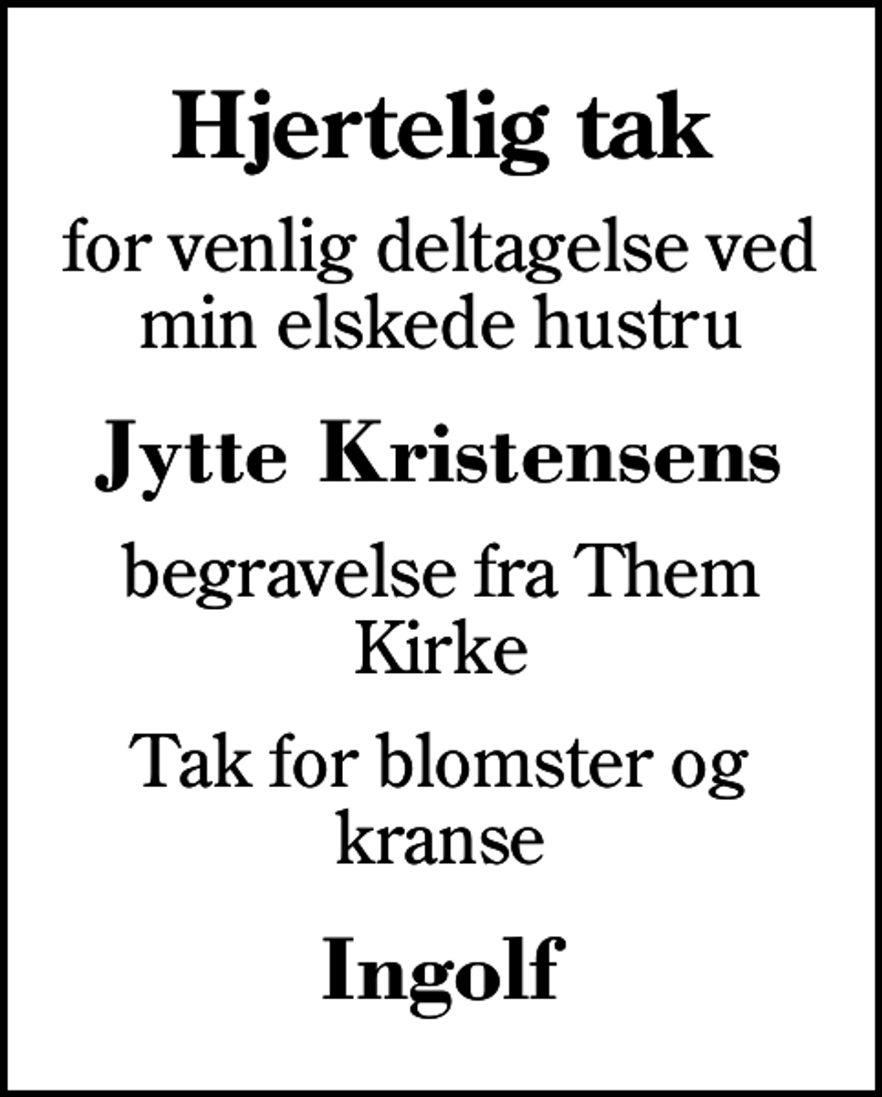 <p>Hjertelig tak<br />for venlig deltagelse ved min elskede hustru<br />Jytte Kristensens<br />begravelse fra Them Kirke<br />Tak for blomster og kranse<br />Ingolf</p>