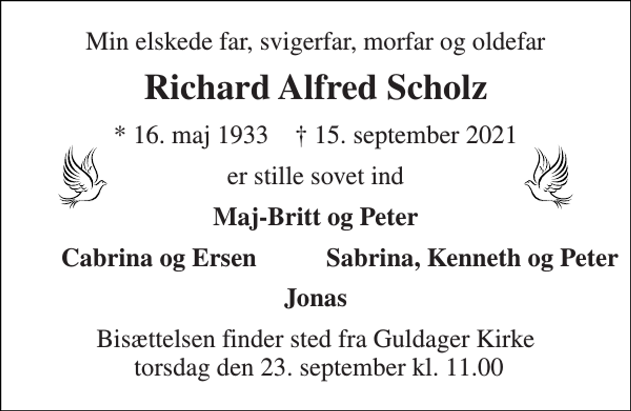 <p>Min elskede far, svigerfar, morfar og oldefar<br />Richard Alfred Scholz<br />*​ 16. maj 1933​ †​ 15. september 2021<br />er stille sovet ind<br />Maj-Britt og Peter<br />Cabrina og Ersen<br />Sabrina, Kenneth og Peter<br />Jonas<br />Bisættelsen​ finder sted fra Guldager Kirke torsdag den 23. september​ kl. 11.00</p>