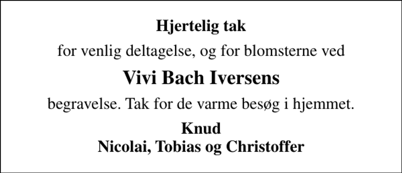 <p>Hjertelig tak<br />for venlig deltagelse, og for blomsterne ved<br />Vivi Bach Iversens<br />begravelse. Tak for de varme besøg i hjemmet.<br />Knud Nicolai, Tobias og Christoffer</p>