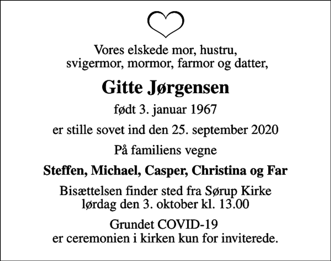 <p>Vores elskede mor, hustru, svigermor, mormor, farmor og datter,<br />Gitte Jørgensen<br />født 3. januar 1967<br />er stille sovet ind den 25. september 2020<br />På familiens vegne<br />Steffen, Michael, Casper, Christina og Far<br />Bisættelsen finder sted fra Sørup Kirke lørdag den 3. oktober kl. 13.00<br />Grundet COVID-19 er ceremonien i kirken kun for inviterede.</p>