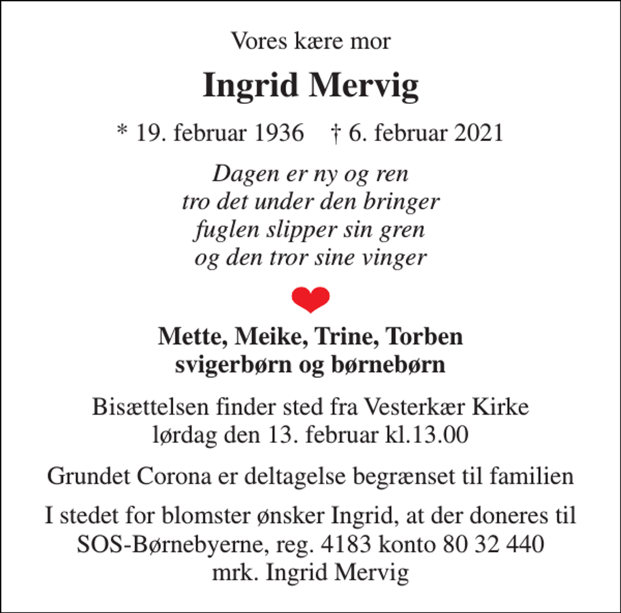 <p>Vores kære mor<br />Ingrid Mervig<br />*​ 19. februar 1936​ †​ 6. februar 2021<br />Dagen er ny og ren tro det under den bringer fuglen slipper sin gren og den tror sine vinger<br />Mette, Meike, Trine, Torben svigerbørn og børnebørn<br />Bisættelsen​ finder sted fra Vesterkær Kirke​ lørdag den 13. februar​ kl.13.00<br />Grundet Corona er deltagelse begrænset til familien<br />I stedet for blomster ønsker Ingrid, at der doneres til SOS-Børnebyerne, reg. 4183 konto 80 32 440 mrk. Ingrid Mervig</p>