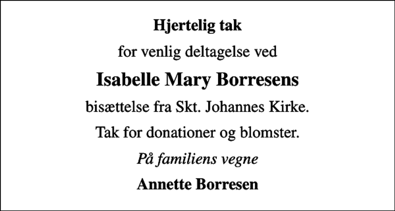 <p>Hjertelig tak<br />for venlig deltagelse ved<br />Isabelle Mary Borresens<br />bisættelse fra Skt. Johannes Kirke.<br />Tak for donationer og blomster.<br />På familiens vegne<br />Annette Borresen</p>