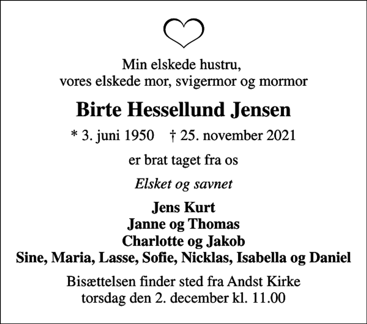 <p>Min elskede hustru, vores elskede mor, svigermor og mormor<br />Birte Hessellund Jensen<br />* 3. juni 1950 ✝ 25. november 2021<br />er brat taget fra os<br />Elsket og savnet<br />Jens Kurt Janne og Thomas Charlotte og Jakob Sine, Maria, Lasse, Sofie, Nicklas, Isabella og Daniel<br />Bisættelsen finder sted fra Andst Kirke torsdag den 2. december kl. 11.00</p>