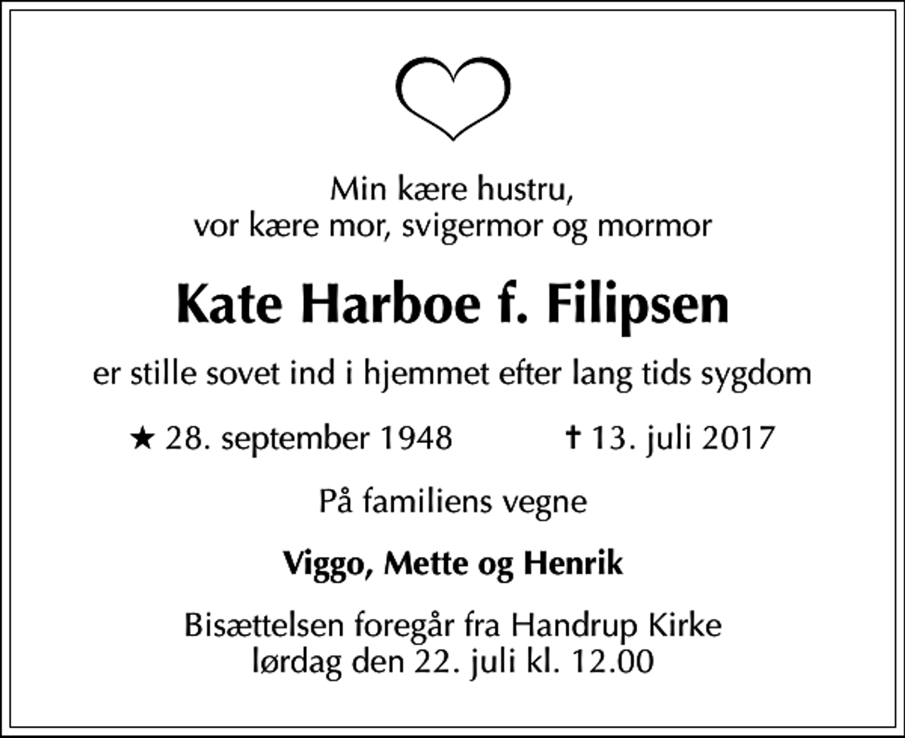 <p>Min kære hustru, vor kære mor, svigermor og mormor<br />Kate Harboe f. Filipsen<br />er stille sovet ind i hjemmet efter lang tids sygdom<br />* 28. september 1948 ✝ 13. juli 2017<br />På familiens vegne<br />Viggo, Mette og Henrik<br />Bisættelsen foregår fra Handrup Kirke lørdag den 22. juli kl. 12.00</p>