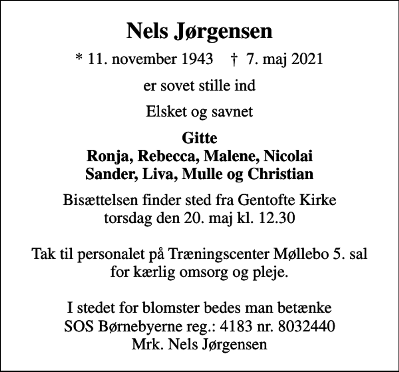 <p>Nels Jørgensen<br />* 11. november 1943 ✝ 7. maj 2021<br />er sovet stille ind<br />Elsket og savnet<br />Gitte Ronja, Rebecca, Malene, Nicolai Sander, Liva, Mulle og Christian<br />Bisættelsen finder sted fra Gentofte Kirke torsdag den 20. maj kl. 12.30 Tak til personalet på Træningscenter Møllebo 5. sal for kærlig omsorg og pleje. I stedet for blomster bedes man betænke SOS Børnebyerne reg.: 4183 nr. 8032440 Mrk. Nels Jørgensen</p>