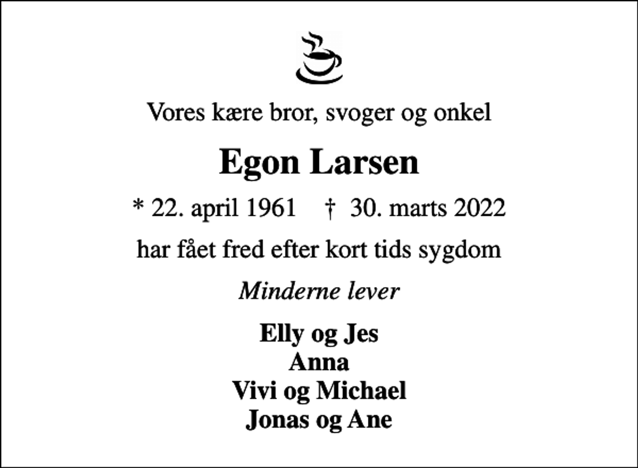 <p>Vores kære bror, svoger og onkel<br />Egon Larsen<br />* 22. april 1961 ✝ 30. marts 2022<br />har fået fred efter kort tids sygdom<br />Minderne lever<br />Elly og Jes Anna Vivi og Michael Jonas og Ane</p>