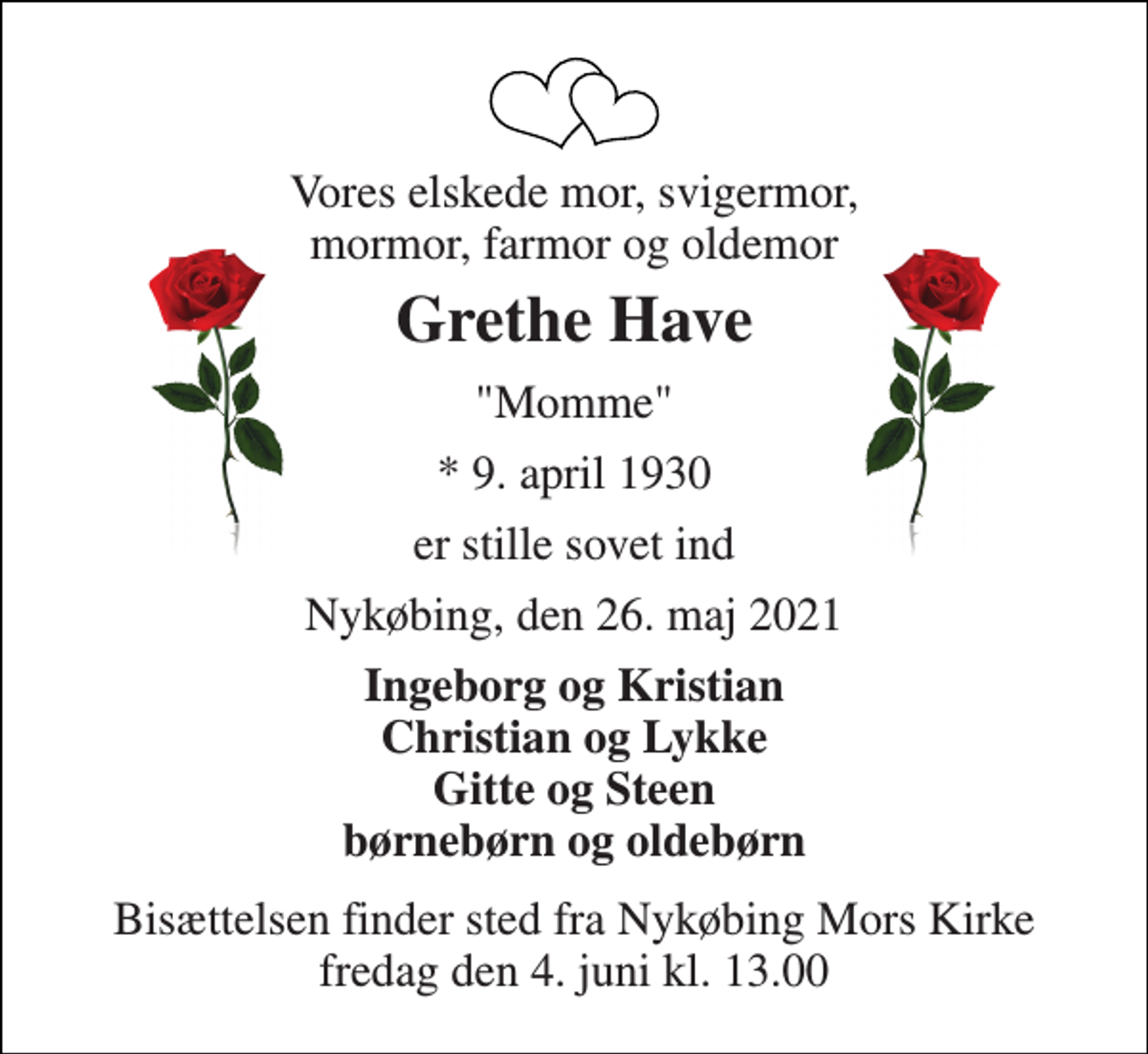 <p>Vores elskede mor, svigermor, mormor, farmor og oldemor<br />Grethe Have<br />"Momme"<br />*​ 9. april 1930<br />er stille sovet ind<br />Nykøbing, den 26. maj 2021<br />Ingeborg og Kristian Christian og Lykke Gitte og Steen børnebørn og oldebørn<br />Bisættelsen​ finder sted fra Nykøbing Mors Kirke​ fredag den 4. juni​ kl. 13.00</p>