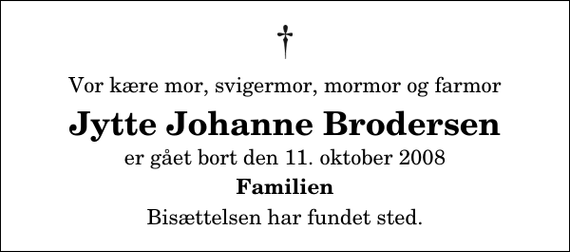 <p>Vor kære mor, svigermor, mormor og farmor<br />Jytte Johanne Brodersen<br />er gået bort den 11. oktober 2008<br />Familien<br />Bisættelsen har fundet sted.</p>