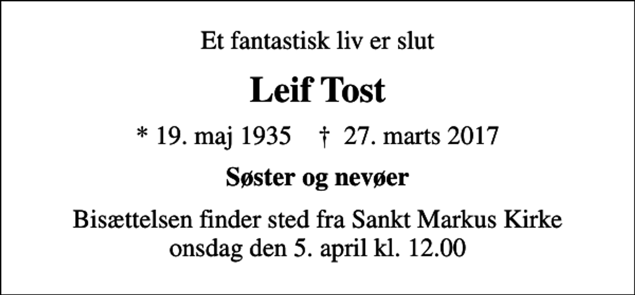 <p>Et fantastisk liv er slut<br />Leif Tost<br />* 19. maj 1935 ✝ 27. marts 2017<br />Søster og nevøer<br />Bisættelsen finder sted fra Sankt Markus Kirke onsdag den 5. april kl. 12.00</p>