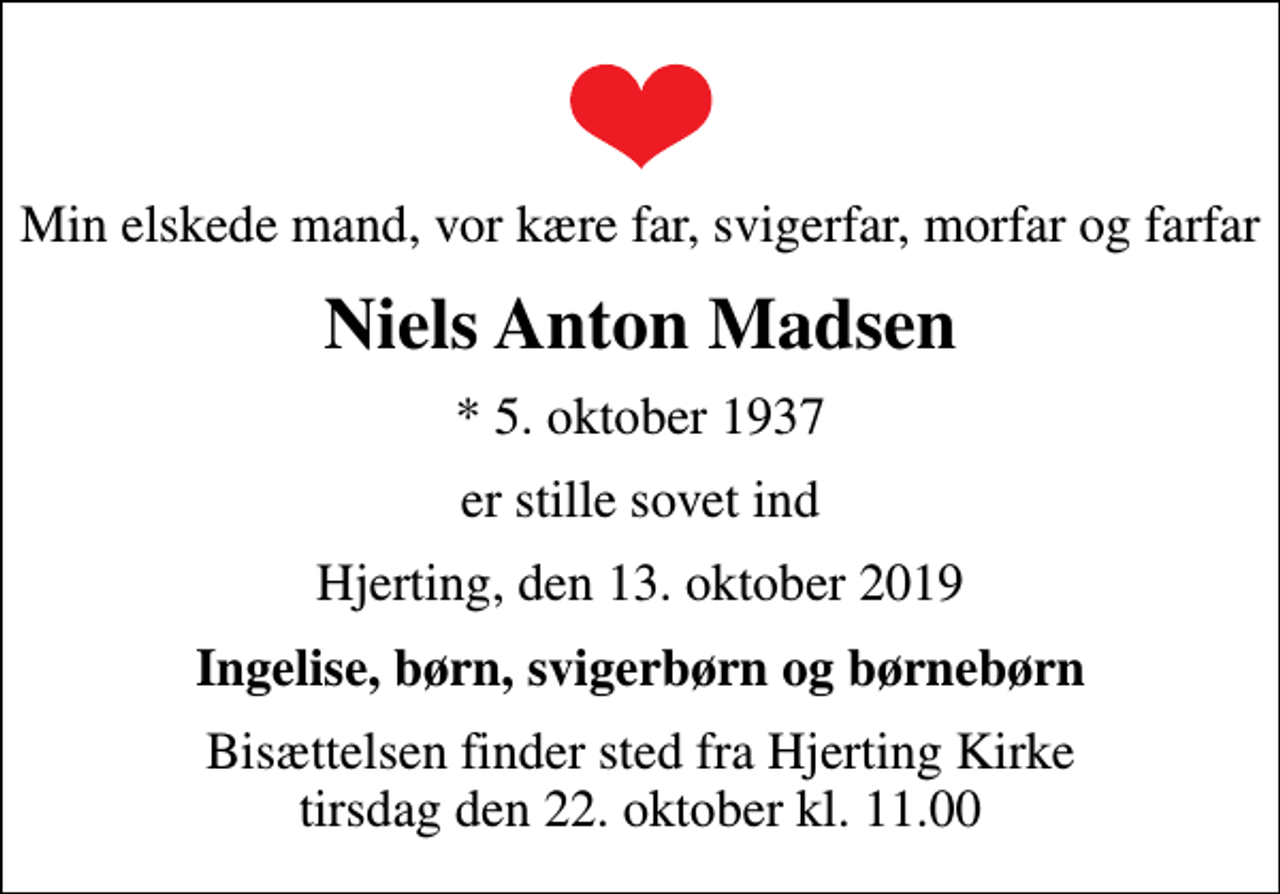 <p>Min elskede mand, vor kære far, svigerfar, morfar og farfar<br />Niels Anton Madsen<br />* 5. oktober 1937<br />er stille sovet ind<br />Hjerting, den 13. oktober 2019<br />Ingelise, børn, svigerbørn og børnebørn<br />Bisættelsen finder sted fra Hjerting Kirke tirsdag den 22. oktober kl. 11.00</p>