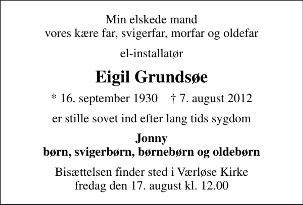 <p>Min elskede mand vores kære far, svigerfar, morfar og oldefar<br />el-installatør<br />Eigil Grundsøe<br />* 16. september 1930 ✝ 7. august 2012<br />er stille sovet ind efter lang tids sygdom<br />Jonny børn, svigerbørn, børnebørn og oldebørn<br />Bisættelsen finder sted i Værløse Kirke fredag den 17. august kl. 12.00</p>