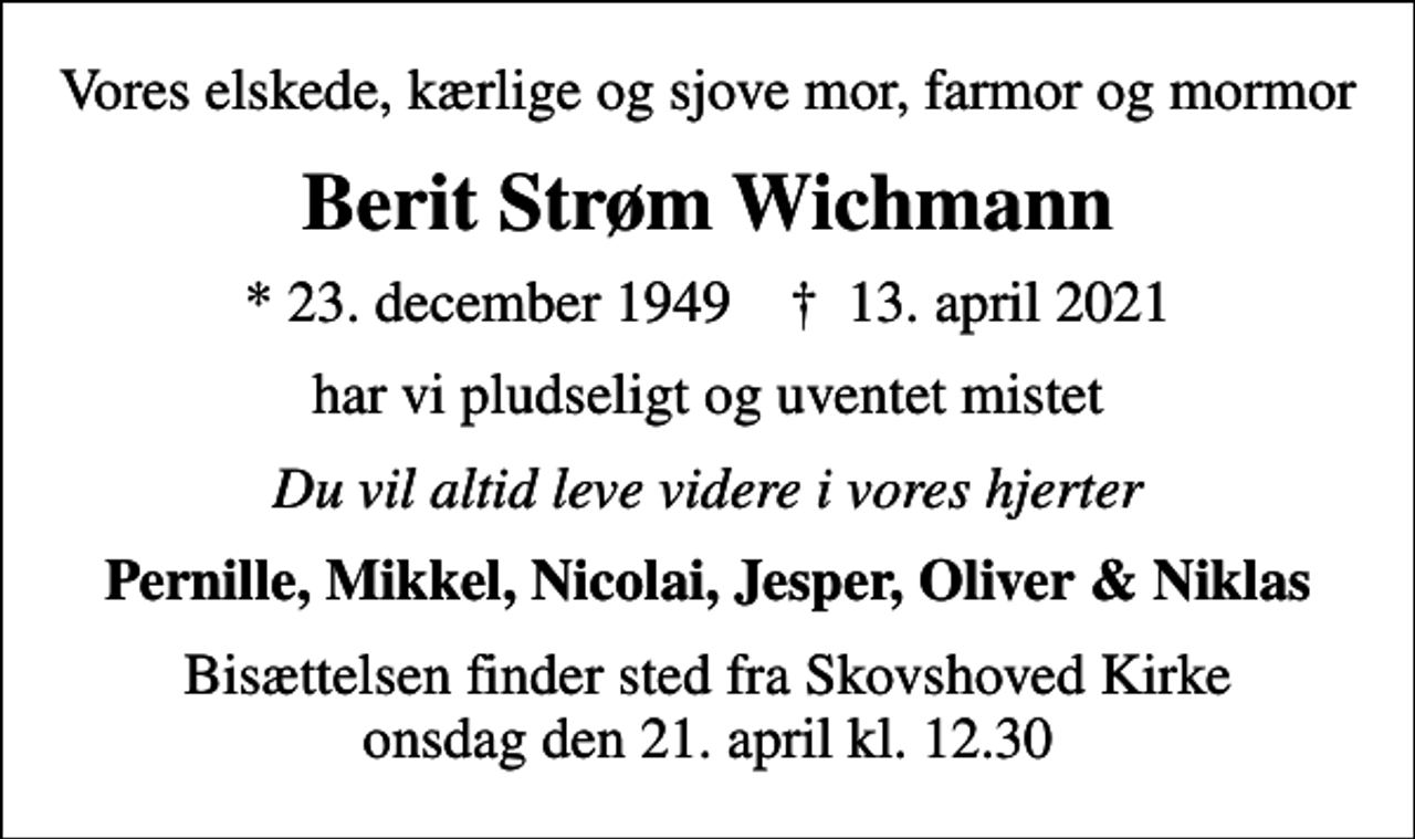 <p>Vores elskede, kærlige og sjove mor, farmor og mormor<br />Berit Strøm Wichmann<br />* 23. december 1949 ✝ 13. april 2021<br />har vi pludseligt og uventet mistet<br />Du vil altid leve videre i vores hjerter<br />Pernille, Mikkel, Nicolai, Jesper, Oliver &amp; Niklas<br />Bisættelsen finder sted fra Skovshoved Kirke onsdag den 21. april kl. 12.30</p>
