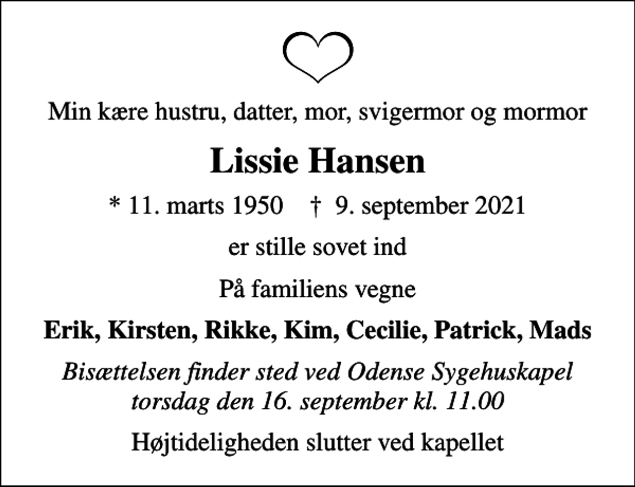 <p>Min kære hustru, datter, mor, svigermor og mormor<br />Lissie Hansen<br />* 11. marts 1950 ✝ 9. september 2021<br />er stille sovet ind<br />På familiens vegne<br />Erik, Kirsten, Rikke, Kim, Cecilie, Patrick, Mads<br />Bisættelsen finder sted ved Odense Sygehuskapel torsdag den 16. september kl. 11.00<br />Højtideligheden slutter ved kapellet</p>