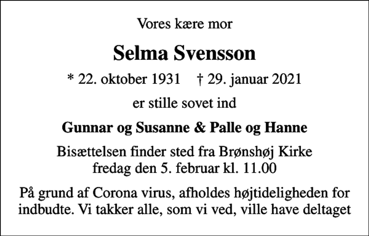 <p>Vores kære mor<br />Selma Svensson<br />* 22. oktober 1931 ✝ 29. januar 2021<br />er stille sovet ind<br />Gunnar og Susanne &amp; Palle og Hanne<br />Bisættelsen finder sted fra Brønshøj Kirke fredag den 5. februar kl. 11.00<br />På grund af Corona virus, afholdes højtideligheden for indbudte. Vi takker alle, som vi ved, ville have deltaget</p>