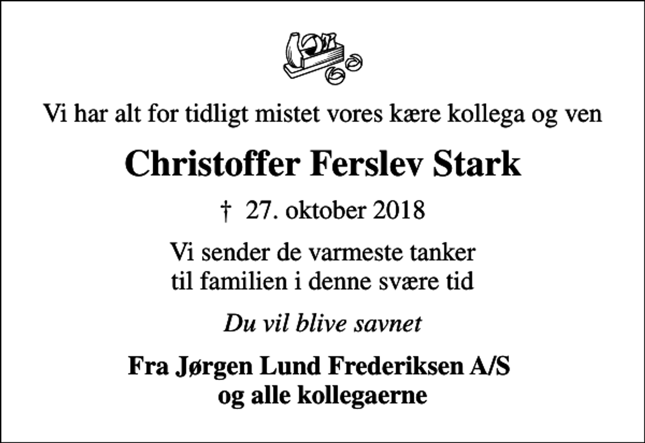 <p>Vi har alt for tidligt mistet vores kære kollega og ven<br />Christoffer Ferslev Stark<br />✝ 27. oktober 2018<br />Vi sender de varmeste tanker til familien i denne svære tid<br />Du vil blive savnet<br />Fra Jørgen Lund Frederiksen A/S og alle kollegaerne</p>