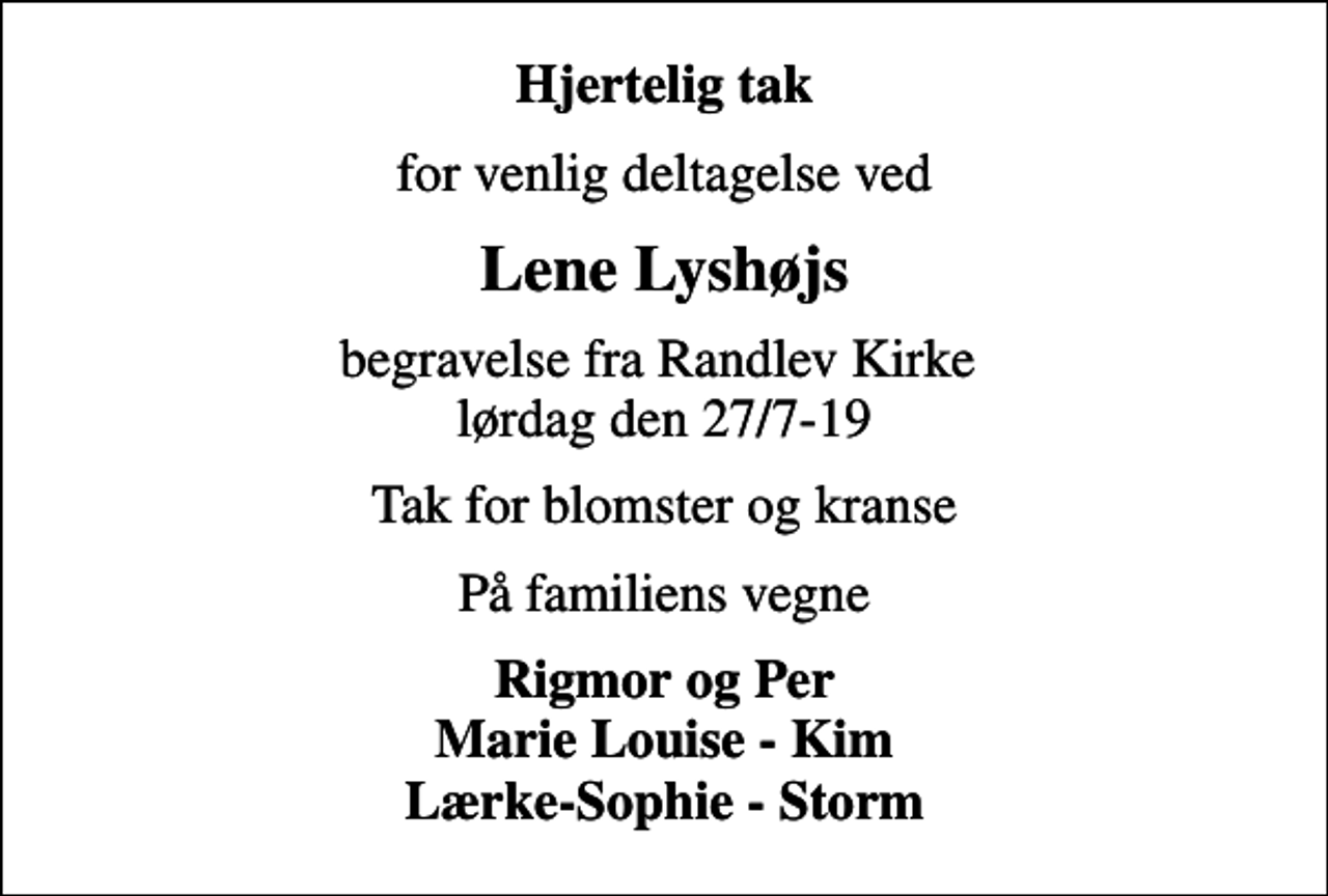 <p>Hjertelig tak<br />for venlig deltagelse ved<br />Lene Lyshøjs<br />begravelse fra Randlev Kirke lørdag den 27/7-19<br />Tak for blomster og kranse<br />På familiens vegne<br />Rigmor og Per Marie Louise - Kim Lærke-Sophie - Storm</p>