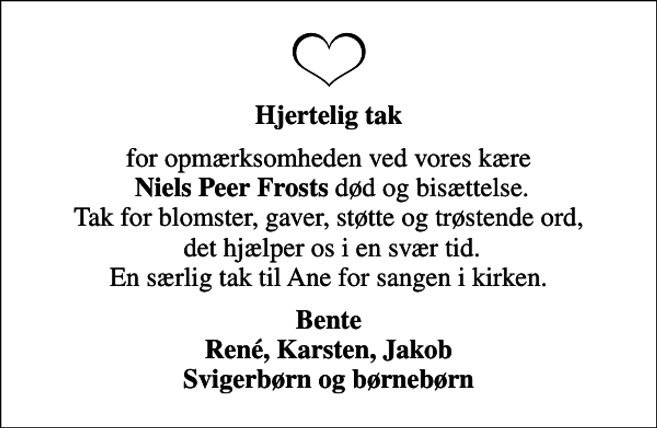 <p>Hjertelig tak<br />for opmærksomheden ved vores kære <em>Niels Peer Frosts</em> død og bisættelse. Tak for blomster, gaver, støtte og trøstende ord, det hjælper os i en svær tid. En særlig tak til Ane for sangen i kirken.<br />Bente René, Karsten, Jakob Svigerbørn og børnebørn</p>