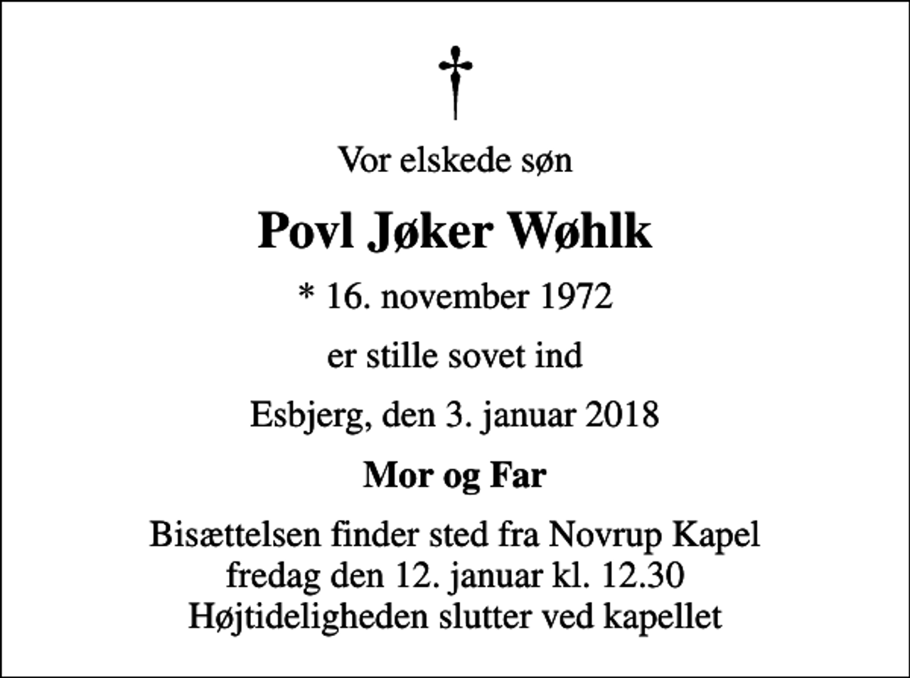 <p>Vor elskede søn<br />Povl Jøker Wøhlk<br />* 16. november 1972<br />er stille sovet ind<br />Esbjerg, den 3. januar 2018<br />Mor og Far<br />Bisættelsen finder sted fra Novrup Kapel fredag den 12. januar kl. 12.30 Højtideligheden slutter ved kapellet</p>