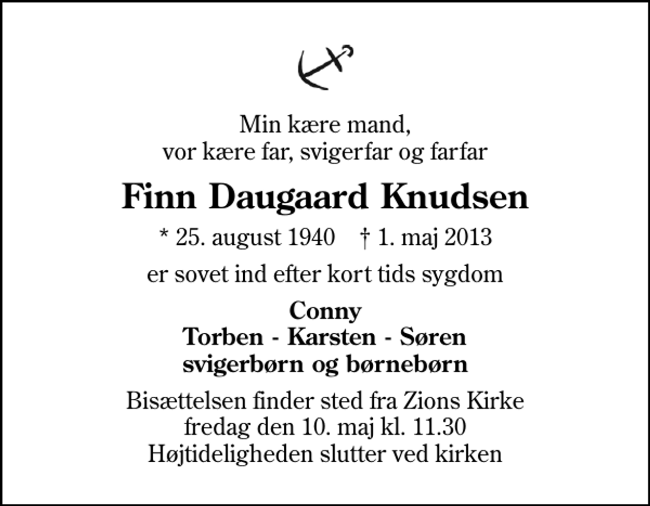 <p>Min kære mand, vor kære far, svigerfar og farfar<br />Finn Daugaard Knudsen<br />* 25. august 1940 ✝ 1. maj 2013<br />er sovet ind efter kort tids sygdom<br />Conny Torben - Karsten - Søren svigerbørn og børnebørn<br />Bisættelsen finder sted fra Zions Kirke fredag den 10. maj kl. 11.30 Højtideligheden slutter ved kirken</p>