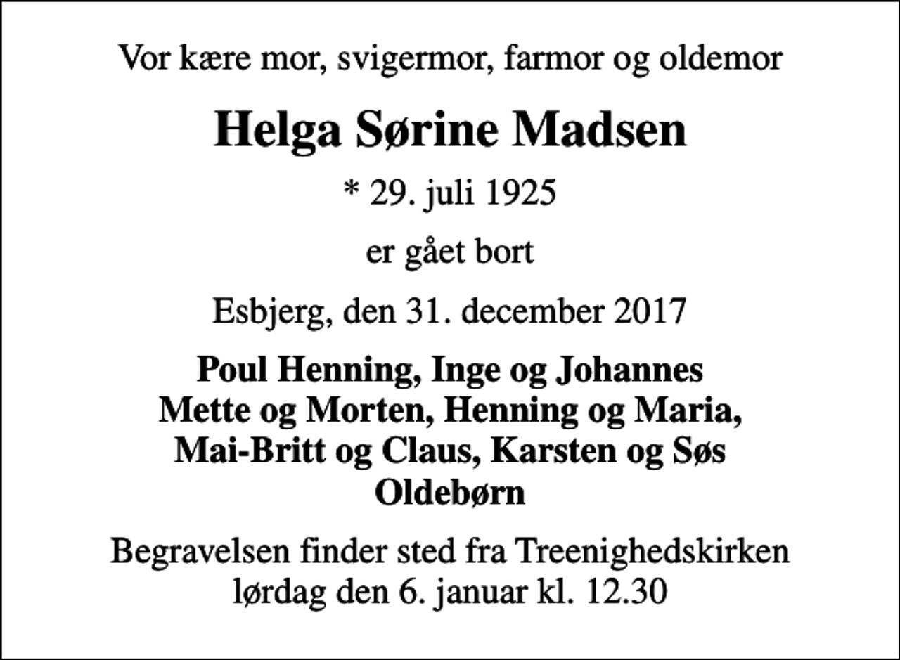 <p>Vor kære mor, svigermor, farmor og oldemor<br />Helga Sørine Madsen<br />* 29. juli 1925<br />er gået bort<br />Esbjerg, den 31. december 2017<br />Poul Henning, Inge og Johannes Mette og Morten, Henning og Maria, Mai-Britt og Claus, Karsten og Søs Oldebørn<br />Begravelsen finder sted fra Treenighedskirken lørdag den 6. januar kl. 12.30</p>
