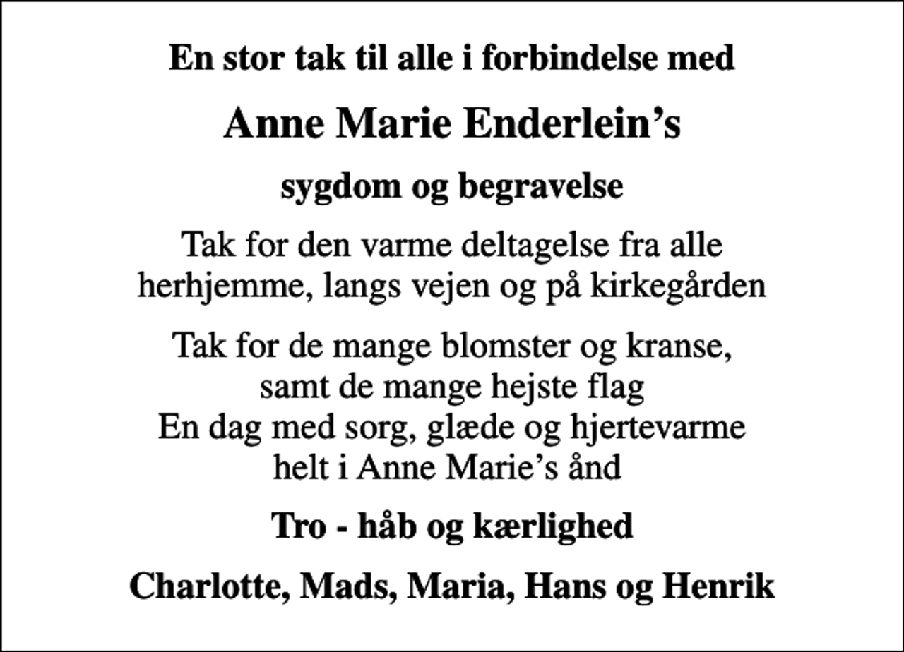 <p>En stor tak til alle i forbindelse med<br />Anne Marie Enderleins<br />sygdom og begravelse<br />Tak for den varme deltagelse fra alle herhjemme, langs vejen og på kirkegården<br />Tak for de mange blomster og kranse, samt de mange hejste flag En dag med sorg, glæde og hjertevarme helt i Anne Maries ånd<br />Tro - håb og kærlighed<br />Charlotte, Mads, Maria, Hans og Henrik</p>