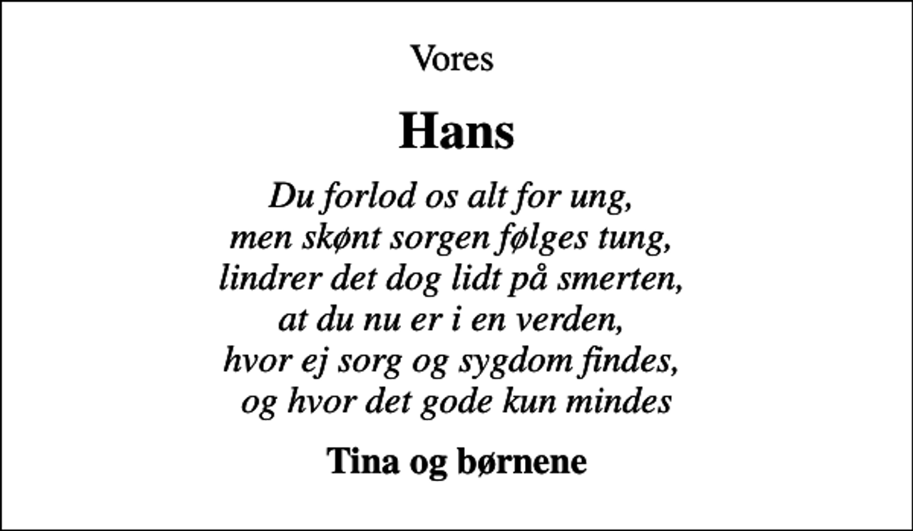 <p>Vores<br />Hans<br />Du forlod os alt for ung, men skønt sorgen følges tung, lindrer det dog lidt på smerten, at du nu er i en verden, hvor ej sorg og sygdom findes, og hvor det gode kun mindes<br />Tina og børnene</p>