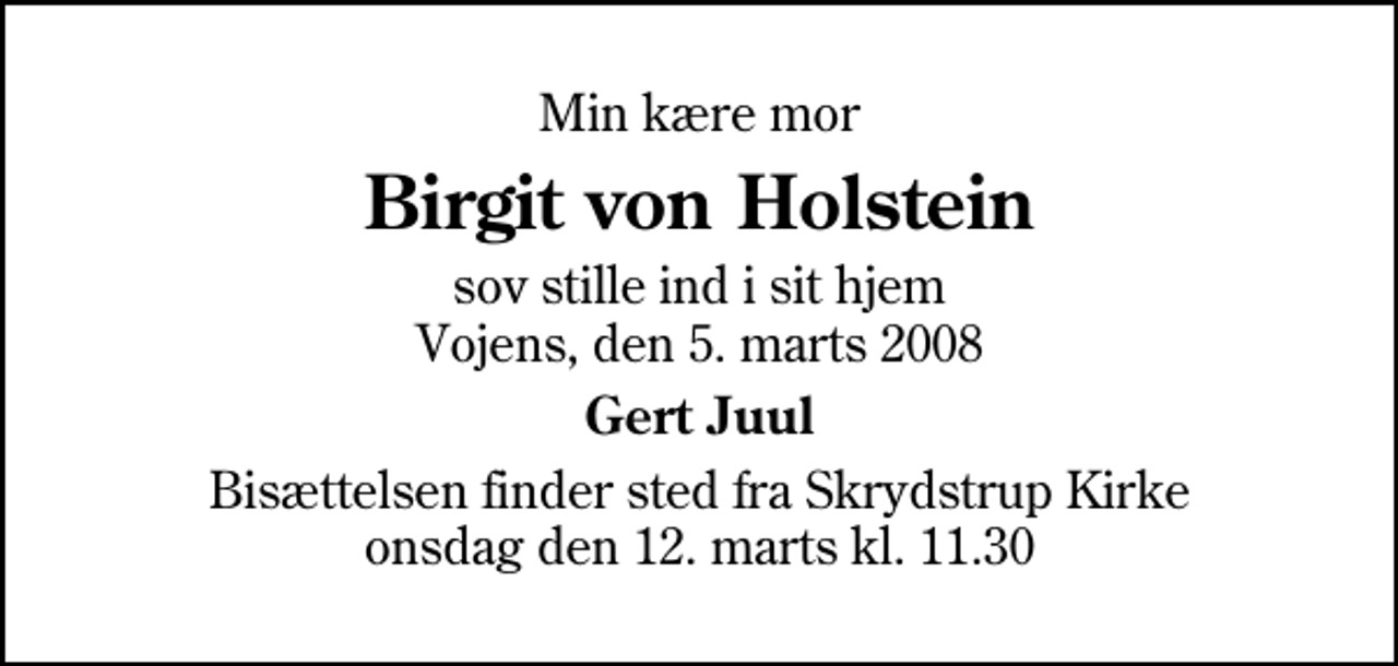 <p>Min kære mor<br />Birgit von Holstein<br />sov stille ind i sit hjem Vojens, den 5. marts 2008<br />Gert Juul<br />Bisættelsen finder sted fra Skrydstrup Kirke onsdag den 12. marts kl. 11.30</p>