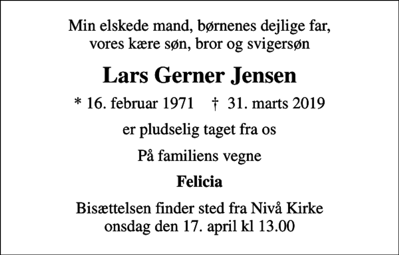 <p>Min elskede mand, børnenes dejlige far, vores kære søn, bror og svigersøn<br />Lars Gerner Jensen<br />* 16. februar 1971 ✝ 31. marts 2019<br />er pludselig taget fra os<br />På familiens vegne<br />Felicia<br />Bisættelsen finder sted fra Nivå Kirke onsdag den 17. april kl 13.00</p>