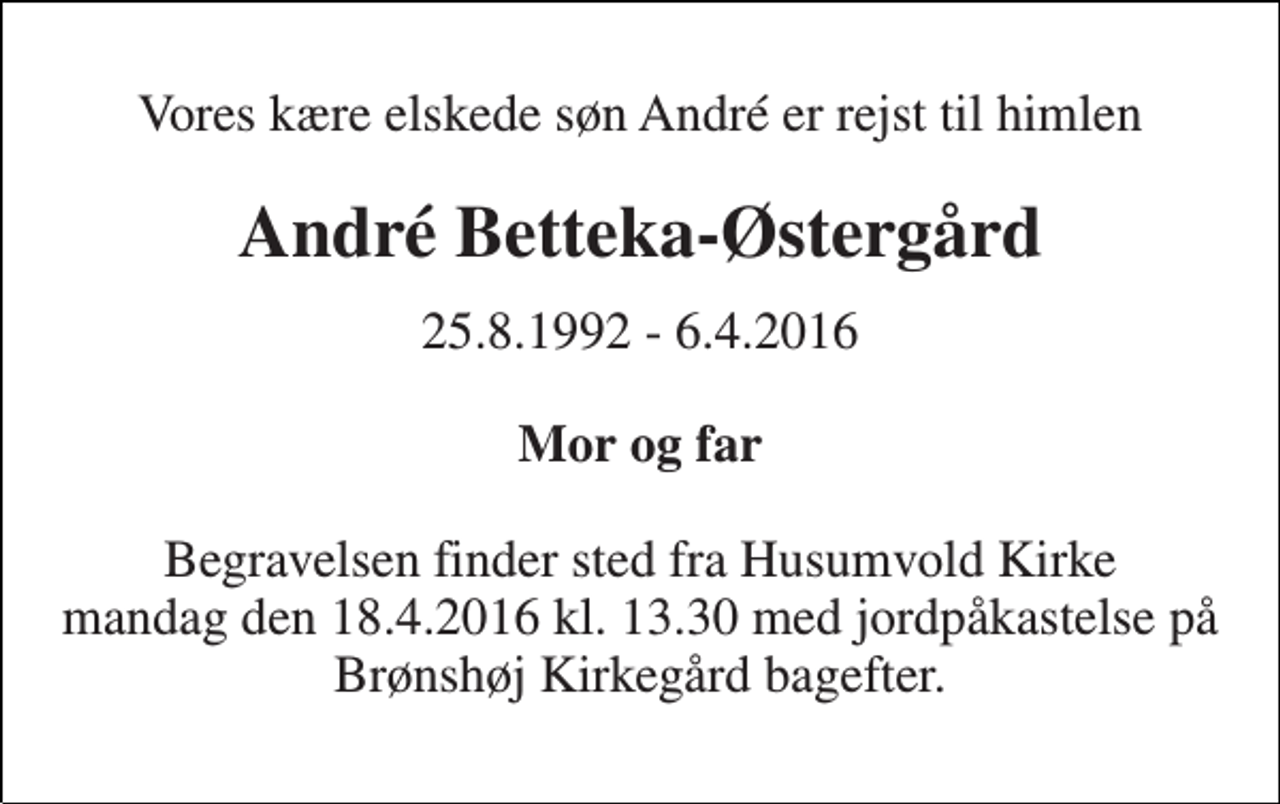 <p>Vores kære elskede søn André er rejst til himlen<br />André Betteka-Østergård<br />25.8.1992 - 6.4.2016<br />Mor og far<br />Begravelsen finder sted fra Husumvold Kirke mandag den 18.4.2016 kl. 13.30 med jordpåkastelse på Brønshøj Kirkegård bagefter.</p>