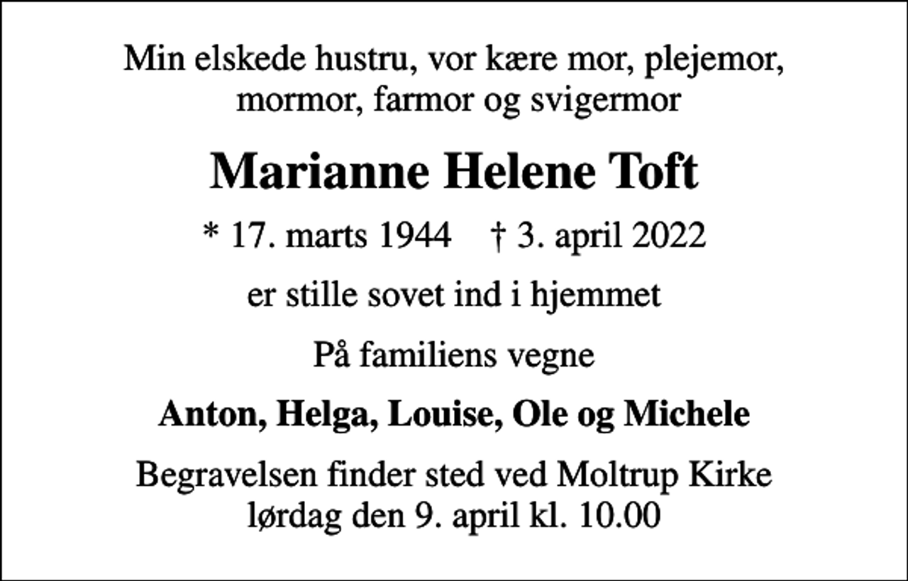 <p>Min elskede hustru, vor kære mor, plejemor, mormor, farmor og svigermor<br />Marianne Helene Toft<br />* 17. marts 1944 ✝ 3. april 2022<br />er stille sovet ind i hjemmet<br />På familiens vegne<br />Anton, Helga, Louise, Ole og Michele<br />Begravelsen finder sted ved Moltrup Kirke lørdag den 9. april kl. 10.00</p>