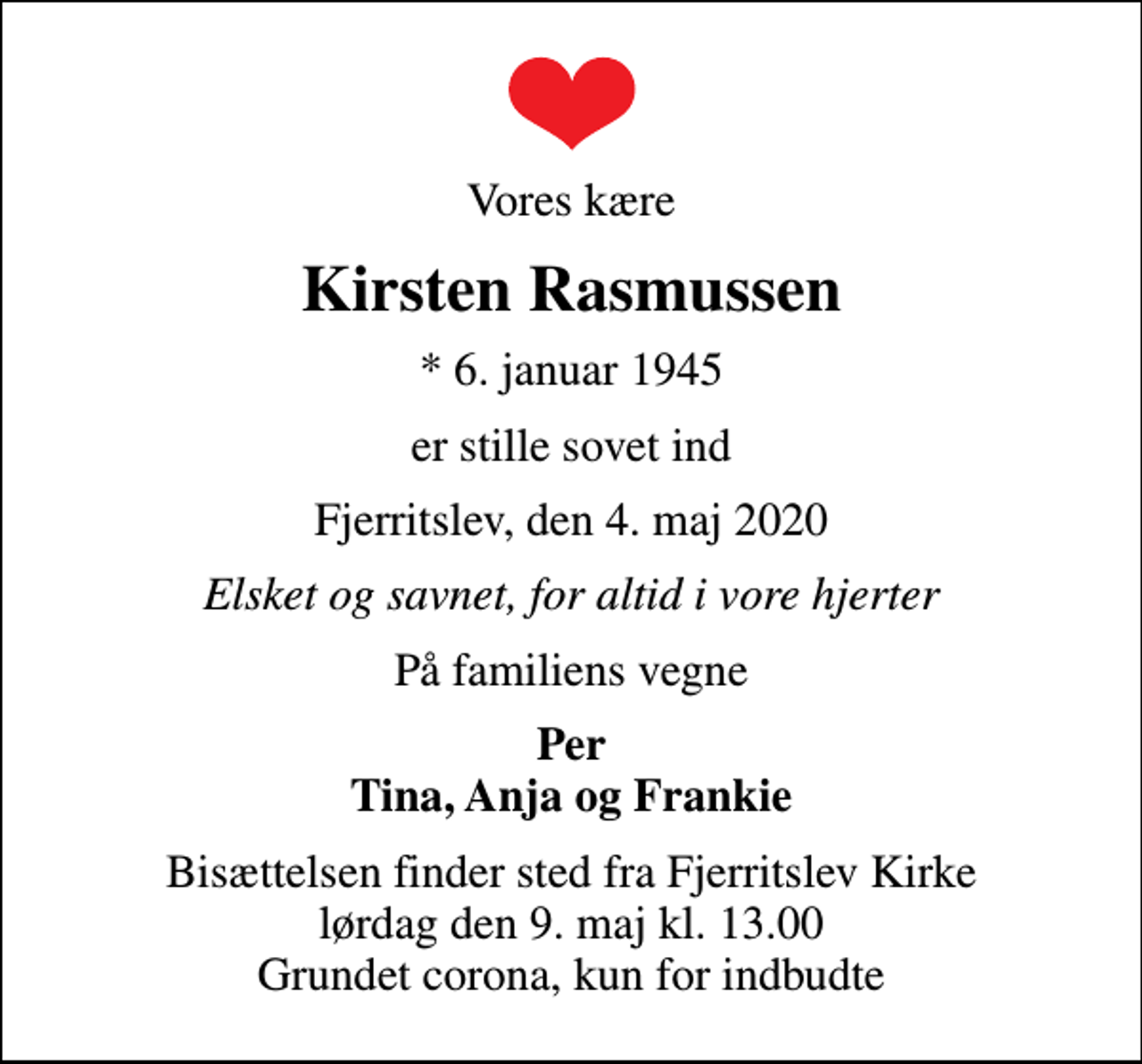 <p>Vores kære<br />Kirsten Rasmussen<br />* 6. januar 1945<br />er stille sovet ind<br />Fjerritslev, den 4. maj 2020<br />Elsket og savnet, for altid i vore hjerter<br />På familiens vegne<br />Per Tina, Anja og Frankie<br />Bisættelsen finder sted fra Fjerritslev Kirke lørdag den 9. maj kl. 13.00 Grundet corona, kun for indbudte</p>