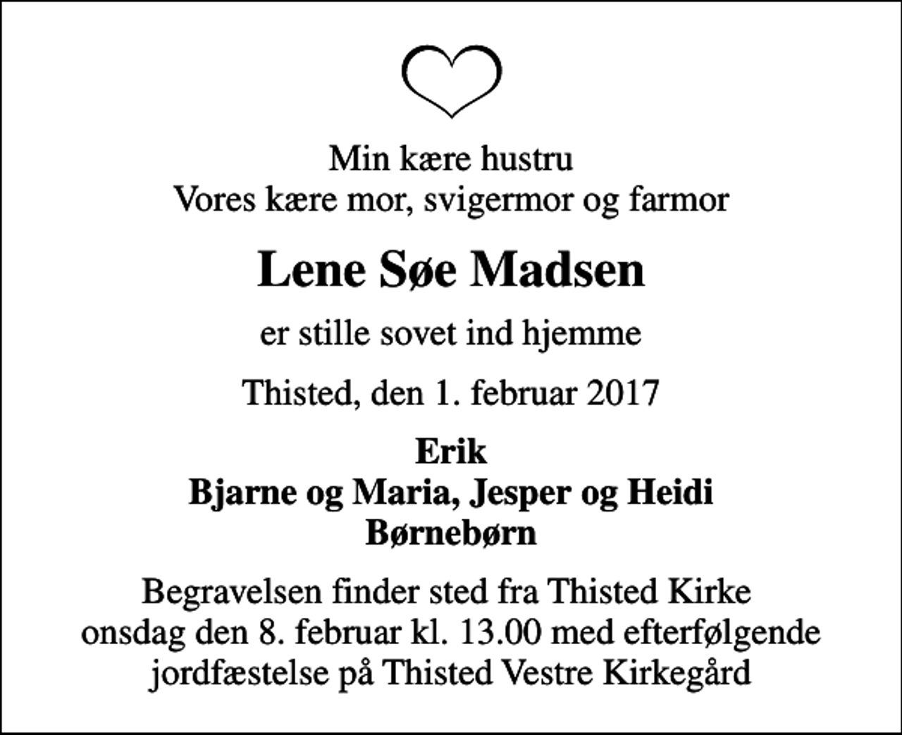 <p>Min kære hustru Vores kære mor, svigermor og farmor<br />Lene Søe Madsen<br />er stille sovet ind hjemme<br />Thisted, den 1. februar 2017<br />Erik Bjarne og Maria, Jesper og Heidi Børnebørn<br />Begravelsen finder sted fra Thisted Kirke onsdag den 8. februar kl. 13.00 med efterfølgende jordfæstelse på Thisted Vestre Kirkegård</p>
