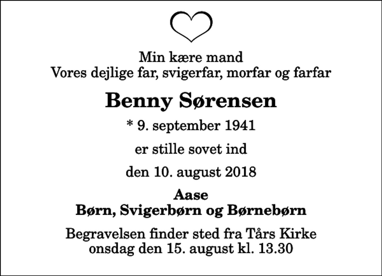 <p>Min kære mand Vores dejlige far, svigerfar, morfar og farfar<br />Benny Sørensen<br />* 9. september 1941<br />er stille sovet ind<br />den 10. august 2018<br />Aase Børn, Svigerbørn og Børnebørn<br />Begravelsen finder sted fra Tårs Kirke onsdag den 15. august kl. 13.30</p>
