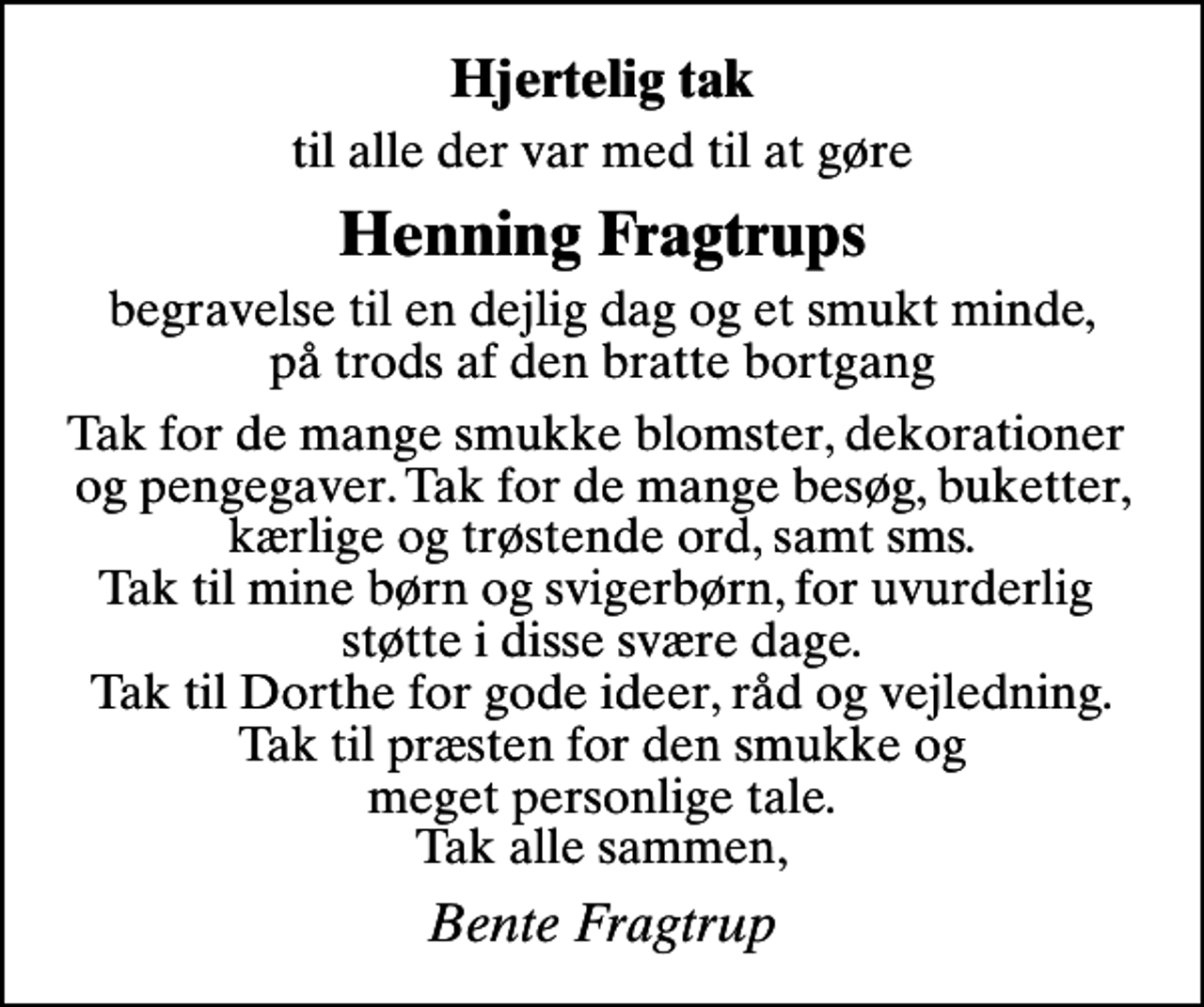 <p>Hjertelig tak<br />til alle der var med til at gøre<br />Henning Fragtrups<br />begravelse til en dejlig dag og et smukt minde, på trods af den bratte bortgang<br />Tak for de mange smukke blomster, dekorationer og pengegaver. Tak for de mange besøg, buketter, kærlige og trøstende ord, samt sms. Tak til mine børn og svigerbørn, for uvurderlig støtte i disse svære dage. Tak til Dorthe for gode ideer, råd og vejledning. Tak til præsten for den smukke og meget personlige tale. Tak alle sammen,<br />Bente Fragtrup</p>