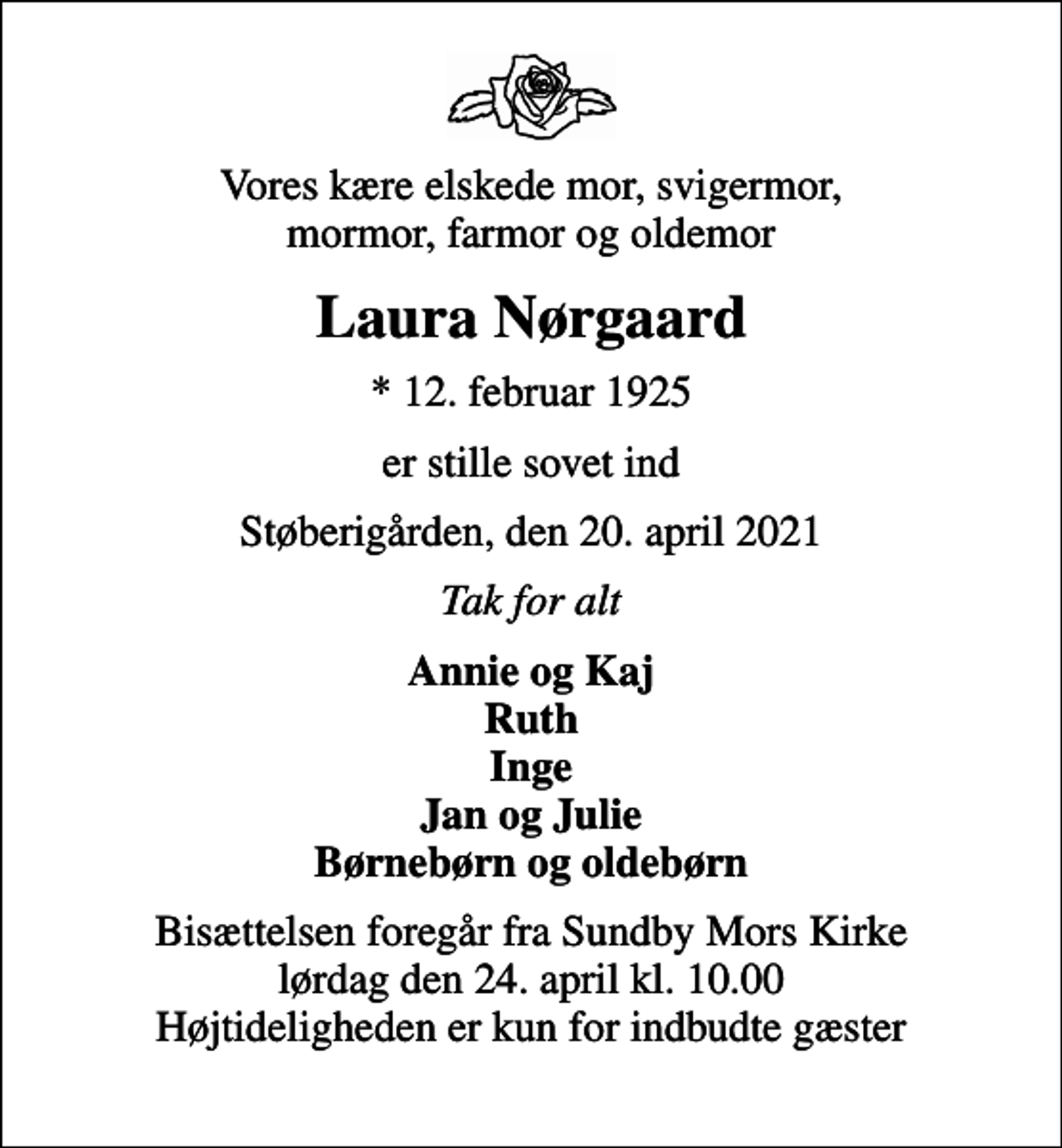 <p>Vores kære elskede mor, svigermor, mormor, farmor og oldemor<br />Laura Nørgaard<br />* 12. februar 1925<br />er stille sovet ind<br />Støberigården, den 20. april 2021<br />Tak for alt<br />Annie og Kaj Ruth Inge Jan og Julie Børnebørn og oldebørn<br />Bisættelsen foregår fra Sundby Mors Kirke lørdag den 24. april kl. 10.00 Højtideligheden er kun for indbudte gæster</p>