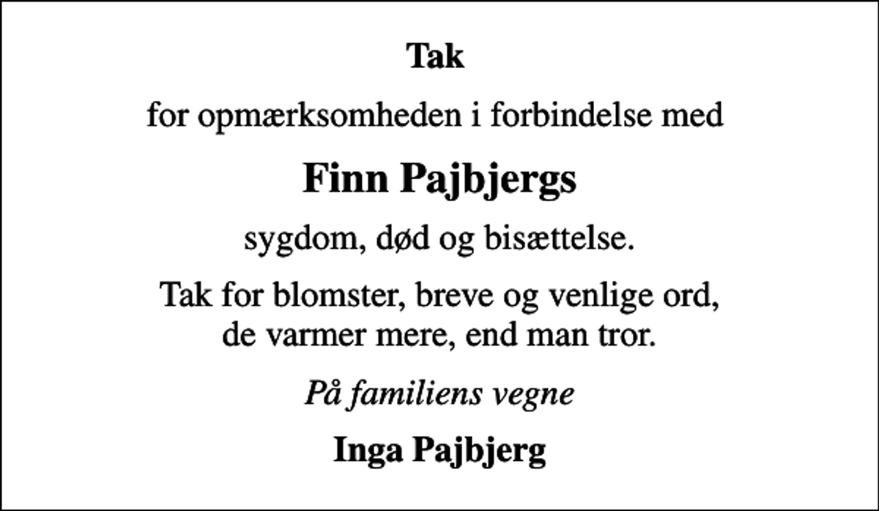 <p>Tak<br />for opmærksomheden i forbindelse med<br />Finn Pajbjergs<br />sygdom, død og bisættelse.<br />Tak for blomster, breve og venlige ord, de varmer mere, end man tror.<br />På familiens vegne<br />Inga Pajbjerg</p>