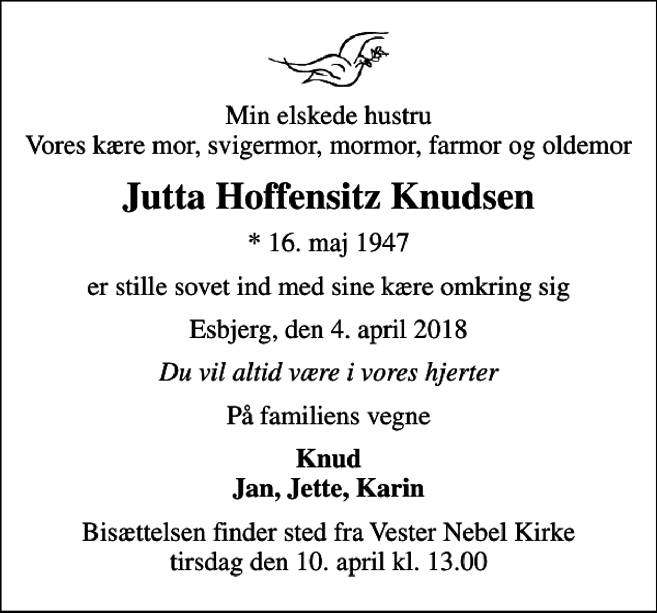 <p>Min elskede hustru Vores kære mor, svigermor, mormor, farmor og oldemor<br />Jutta Hoffensitz Knudsen<br />* 16. maj 1947<br />er stille sovet ind med sine kære omkring sig<br />Esbjerg, den 4. april 2018<br />Du vil altid være i vores hjerter<br />På familiens vegne<br />Knud Jan, Jette, Karin<br />Bisættelsen finder sted fra Vester Nebel Kirke tirsdag den 10. april kl. 13.00</p>