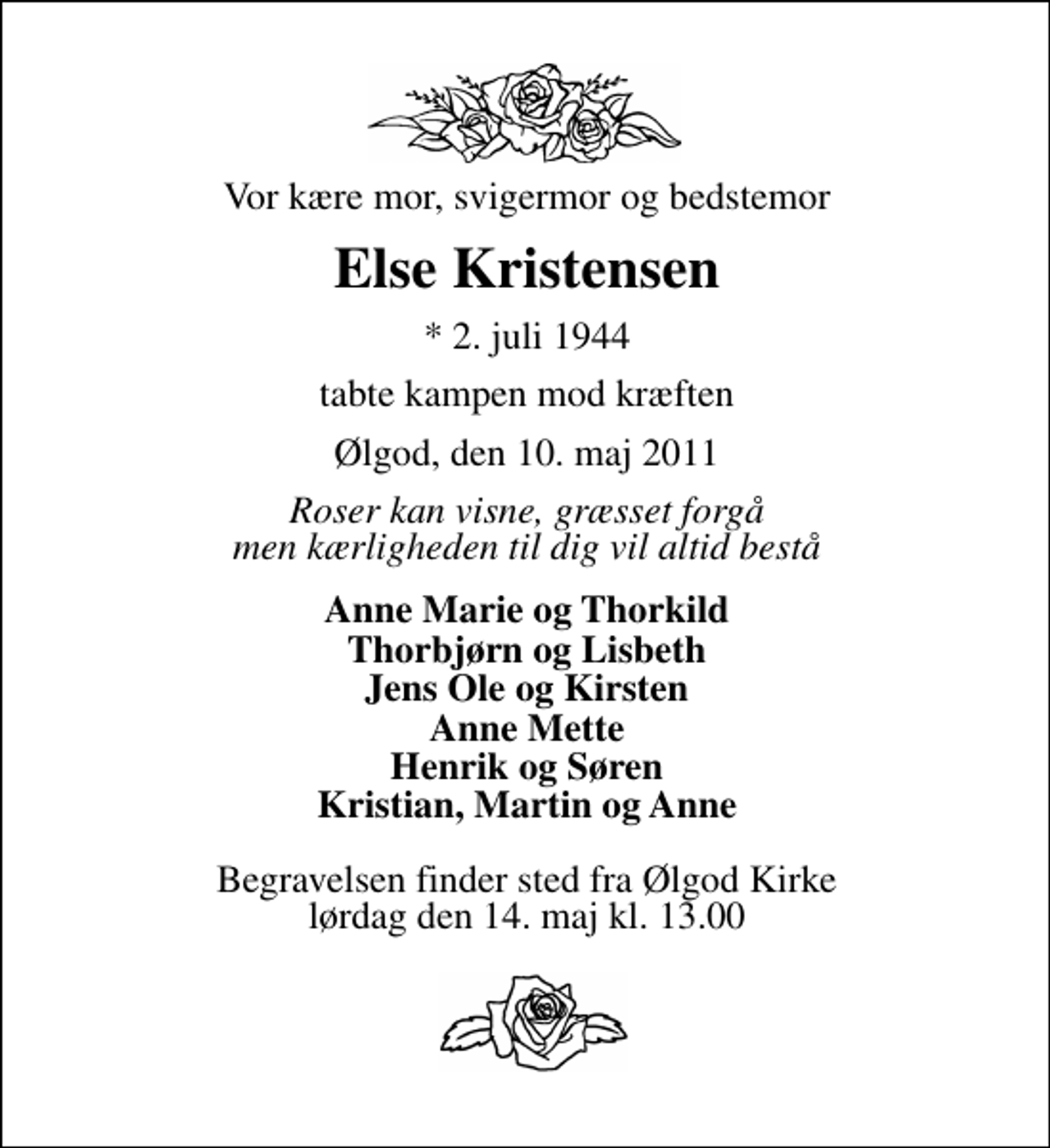 <p>Vor kære mor, svigermor og bedstemor<br />Else Kristensen<br />* 2. juli 1944<br />tabte kampen mod kræften<br />Ølgod, den 10. maj 2011<br />Roser kan visne, græsset forgå men kærligheden til dig vil altid bestå<br />Anne Marie og Thorkild Thorbjørn og Lisbeth Jens Ole og Kirsten Anne Mette Henrik og Søren Kristian, Martin og Anne<br />Begravelsen finder sted fra Ølgod Kirke lørdag den 14. maj kl. 13.00</p>