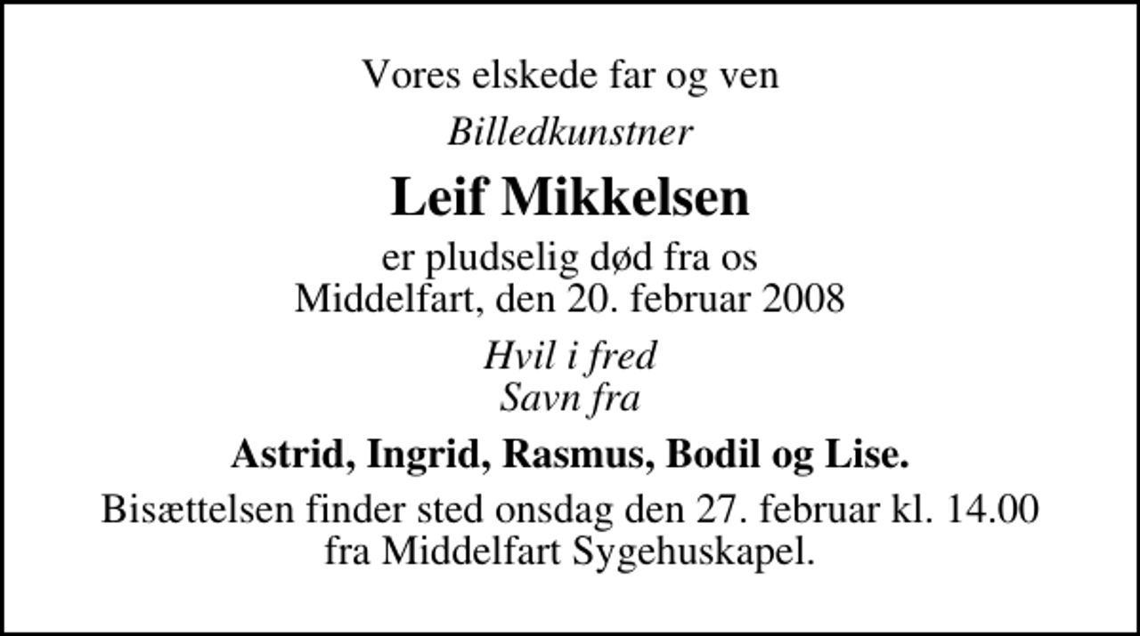 <p>Vores elskede far og ven<br />Billedkunstner<br />Leif Mikkelsen<br />er pludselig død fra os Middelfart, den 20. februar 2008<br />Hvil i fred Savn fra<br />Astrid, Ingrid, Rasmus, Bodil og Lise.<br />Bisættelsen finder sted onsdag den 27. februar kl. 14.00 fra Middelfart Sygehuskapel.</p>