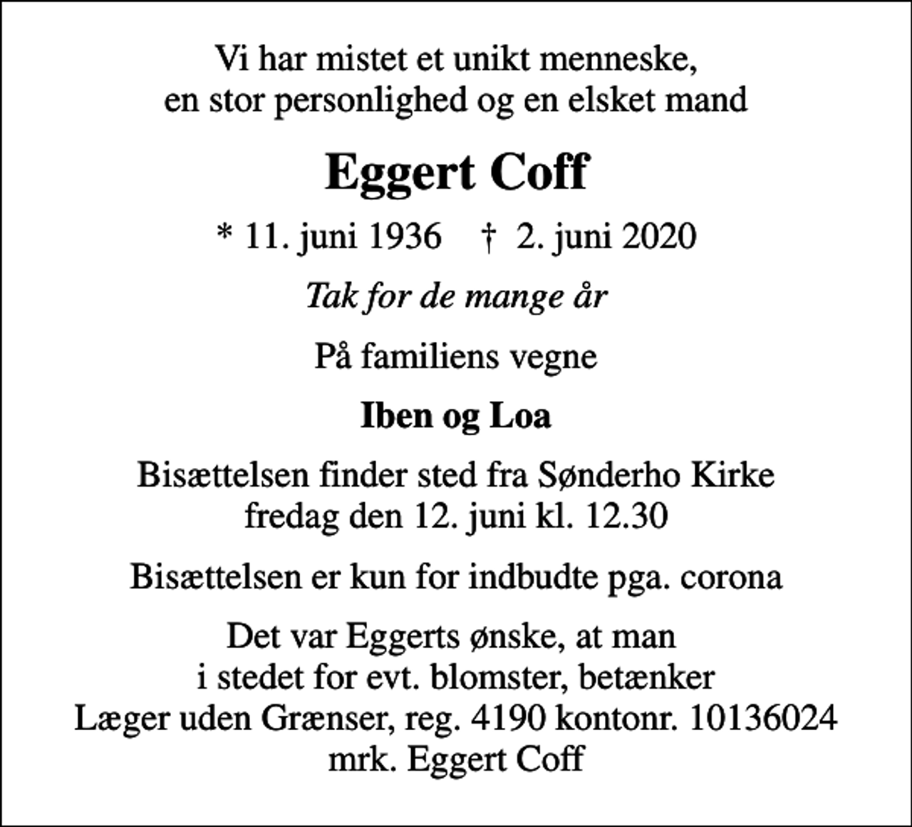<p>Vi har mistet et unikt menneske, en stor personlighed og en elsket mand<br />Eggert Coff<br />* 11. juni 1936 ✝ 2. juni 2020<br />Tak for de mange år<br />På familiens vegne<br />Iben og Loa<br />Bisættelsen finder sted fra Sønderho Kirke fredag den 12. juni kl. 12.30<br />Bisættelsen er kun for indbudte pga. corona<br />I stedet for evt. blomster kan man betænke<br />Læger uden Grænser reg.4190kontonr.10136024mrk. Eggert<br />Coff<br />Det var Eggerts ønske, at man i stedet for evt. blomster, betænker Læger uden Grænser, reg. 4190 kontonr. 10136024 mrk. Eggert Coff</p>